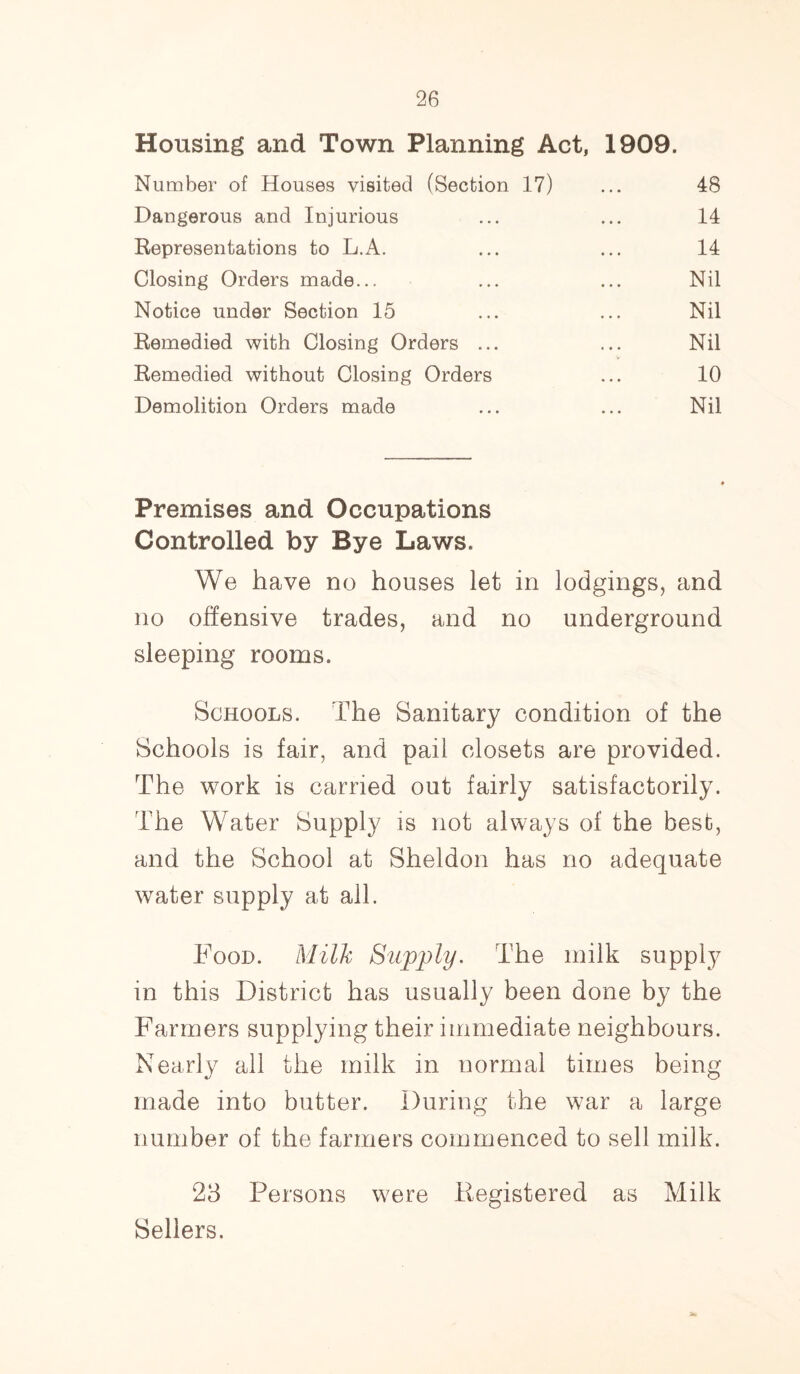 Housing and Town Planning Act, 1909. Number of Houses visited (Section 17) ... 48 Dangerous and Injurious ... ... 14 Representations to L.A. ... ... 14 Closing Orders made... ... ... Nil Notice under Section 15 ... ... Nil Remedied with Closing Orders ... ... Nil Remedied without Closing Orders ... 10 Demolition Orders made ... ... Nil Premises and Occupations Controlled by Bye Laws. We have no houses let in lodgings, and no offensive trades, and no underground sleeping rooms. Schools. The Sanitary condition of the Schools is fair, and pail closets are provided. The work is earned out fairly satisfactorily. The Water Supply is not always of the best, and the School at Sheldon has no adequate water supply at all. Food. Milk Supply. The milk supply in this District has usually been done by the Farmers supplying their immediate neighbours. Nearly all the milk in normal times being made into butter. During the war a large number of the farmers commenced to sell milk. 23 Persons were .Registered as Milk Sellers. 5W