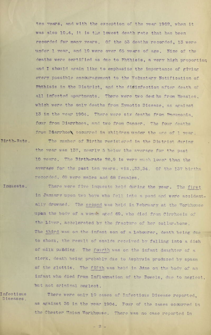Birth-Pete. Inquests. Infectious Diseases. ten vears, and with the exception of the year 1902, when it was also 10.4, it is the lowest death rate that has been recorded for many years. Of the 53 deaths recorded, 13 wera under l year, and 10 were over 65 vears of age. Nine of the deaths were certified as due to Phthisis, a verv high proportion and I should again like to emphasize the importance of giving every possible enca;.ragement to the Voluntary Notification of Phthisis in the District, and the disinfection ^fter death of all infected apartments. There were two deat hs from Measles, which were the only deaths from Zvmotic Disease, as apainst 13 in the 1904. There were six deaths from Pneumonia, four from Diarrhoea, and two from Cancer. mhe four deaths from Dlarrhoe\ occurred in children under the e of ^ year . The mraber of Births registered in the District during the vear was 137, neeriv 5 below the average for tve past 10 vears. The Birth-rate 26.9 is verv mch lower than the average for the past ten years, viz.,33.34. Of the 137 births recorded, 69 were males and 68 females. There were five inquests held during the year. The first in January upon two bovs who fell into a pond and were accident- ally drowned. The second was held in February at the ^orkhouse upfen the bodv of a worn ah aged 69, who died from Cirrhosis of the Liver, accelerated by the fracture of her collar-bone. The third was on the infant son of a Labourer, death being due to shock, the result of scalds received by falling into a dish of milk pudding. The fourth was on the infant daughter of a clerk, death being probably cue to Asphyxia produced by spasm of the glottis. The fifth was held ir> jfne on the body of an infant who died from Inflammation of the Bowels, due to neglect, but not criminal neglect. There were onlv 10 cases of Infectious Disease reported, as against 30 in the vear 1904. Four of the cases occurred in the Chester TTnion Workhouse. There was no case reported in