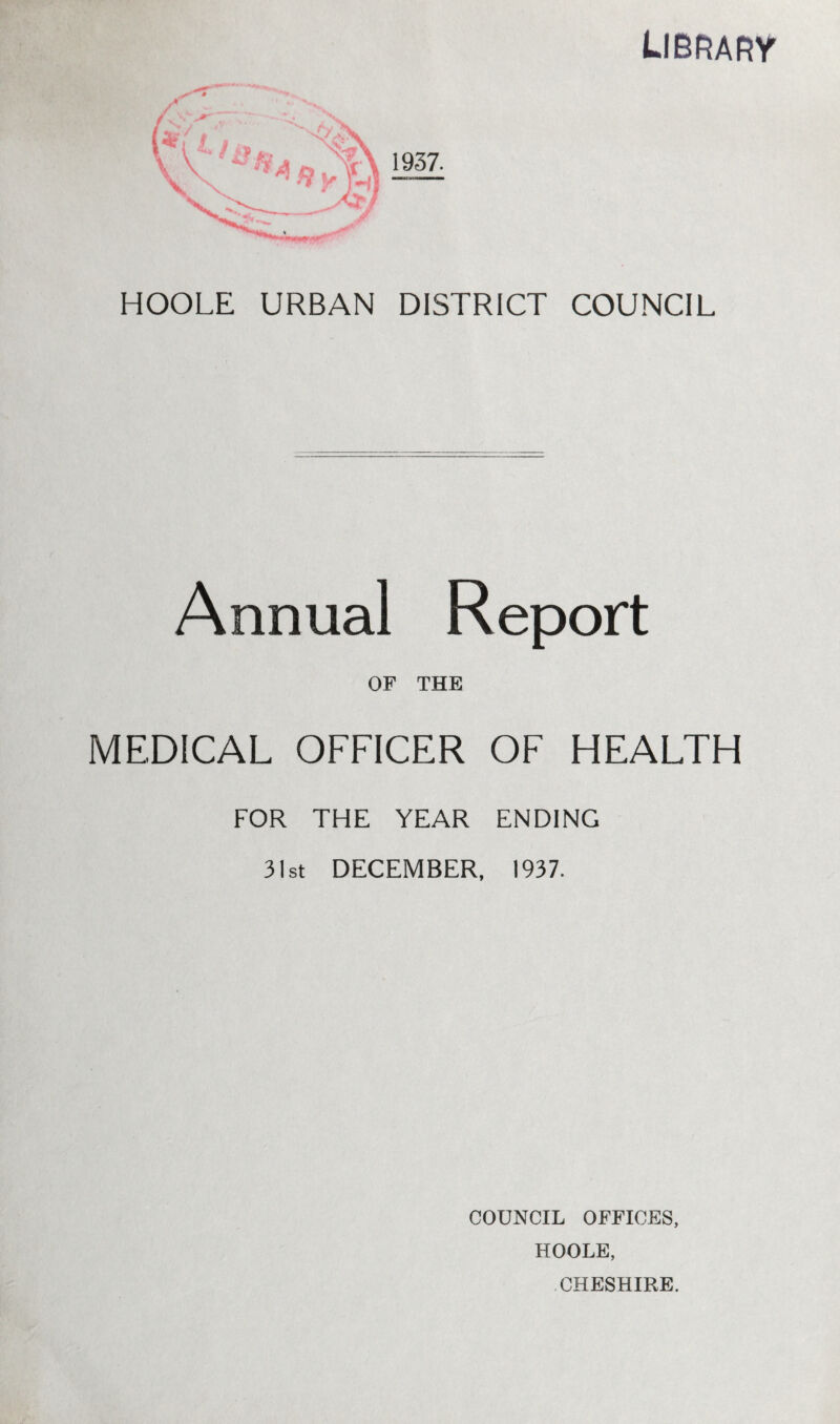 library HOOLE URBAN DISTRICT COUNCIL Annual Report OF THE MEDICAL OFFICER OF HEALTH FOR THE YEAR ENDING 31st DECEMBER, 1937. COUNCIL OFFICES, HOOLE, CHESHIRE.