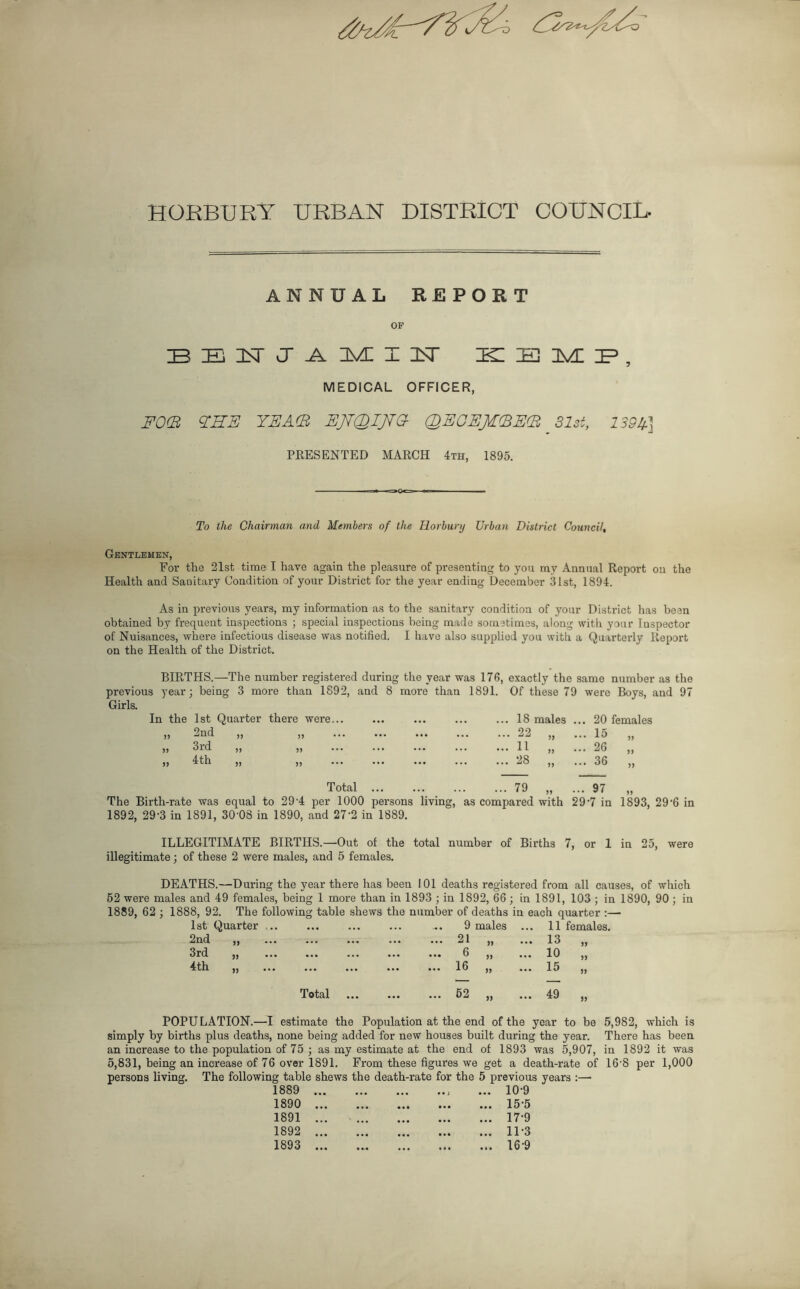 HORBURY URBAN DISTRICT COUNCIL- ANNUAL REPORT OP BENJAMIN BE HI IMI IP , MEDICAL OFFICER, FOE EHE YEA(B EJTQIJTG- QEOEJEEEE 31st, 139A] PRESENTED MARCH 4th, 1895. To the Chairman and Members of the HLorbury Urban District Council, Gentlemen, For the 21st time I have again the pleasure of presenting to you mv Annual Report on the Health and Sanitary Condition of your District for the year ending December 31st, 1894. As in previous years, my information as to the sanitary condition of your District has been obtained by frequent inspections ; special inspections being made sometimes, along with your Inspector of Nuisances, where infectious disease was notified. I have also supplied you with a Quarterly Report on the Health of the District. BIRTHS.—The number registered during the year was 176, exactly the same number as the previous year; being 3 more than 1892, and 8 more than 1891. Of these 79 were Boys, and 97 Girls. 1st Quarter there were... ••• ... ... 18 males ., .. 20 females 2nd „ 99 ... ... 22 99 .. 15 „ 3rd „ » ... ... ... ... 11 99 * .. 26 „ 4th „ )) ... 28 99 .. 36 „ Total ... ... 79 99 . 97 „ The Birth-rate was equal to 29-4 per 1000 persons living, as compai-ed with 29-7 in 1893, 296 in 1892, 29-3 in 1891, 30'08 in 1890, and 27'2 in 1889. ILLEGITIMATE BIRTHS.—-Out of the total number of Births 7, or 1 in 25, were illegitimate; of these 2 were males, and 5 females. DEATHS.—During the year there has been 101 deaths registered from all causes, of which 52 were males and 49 females, being 1 more than in 1893 ; in 1892, 66 ; in 1891, 103 ; in 1890, 90; in 1889, 62 ; 1888, 92. The following table shews the number of deaths in each quarter :— 1st Quarter ... . . . 9 males 11 females. 2nd „ ... ... 21 99 ... 13 99 3rd „ ... ... 6 99 ... 10 99 4th „ ... ... 16 >9 ... 15 99 Total ... ... 52 99 ... 49 99 POPULATION.—I estimate the Population at the end of the year to be simply by births plus deaths, none being added for new houses built during the year, an increase to the population of 75 ; as my estimate at the end of 1893 was 5,907, 5,831, being an increase of 76 over 1891. From these figures we get a death-rate of persons living. The following table shews the death-rate for the 5 previous years :— 1889 ... • •• ... 10-9 1890 ... • • • ... 15-5 1891 ... ... 17-9 1892 ... • • • ... 11-3 1893 ... ... 16-9 5,982, which is There has been in 1892 it was 168 per 1,000