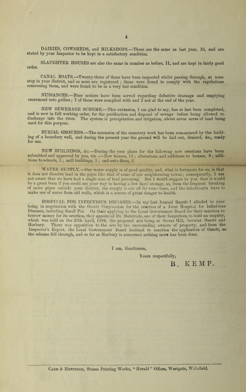 DAIRIES, COWSHEDS, and MILKSHOPS.—These are the same as last year, 35, and are stated by your Inspector to be kept in a satisfactory condition. SLAUGHTER HOUSES are also the same in number as before, 11, and are kept in fairly good order. CANAL BOATS.—Twenty-three of these have been inspected whilst passing through, as none stop in your district, and so none are registered ; these were found to comply with the regulations concerning them, and were found to be in a very fair condition. NUISANCES.—Nine notices have been served regarding defective drainage and emptying excrement into gullies ; 7 of these were complied with and 2 not at the end of the year. NEW SEWERAGE SCHEME.—This extension, I am glad to say, has at last been completed, and is now in full working order, for the purification and disposal of sewage before being allowed to discharge into the river. The system is precipitation and irrigation, about seven acres of land being used for this purpose. BURIAL GROUNDS.—The extension of the cemetery work has been commenced by the build- ing of a boundary wall, and during the present year the ground will be laid out, drained, &c., ready for use. NEW BUILDINGS, &c.—During the year plans for the following new erections have been submitted and approved by you, viz. :—New houses, 13 ; alterations and additions to houses, 9 ; addi- tions to schools, 3 ; mill buildings, 1 ; and out-c ffices, 6. WATER SUPPLY.—Our water supply is of good quality, and, what is fortunate for us, is that it does not dissolve lead in the pipes like that of some of our neighbouring towns ; consequently, I am not aware that we have had a single case of lead poisoning. But I would suggest to you that it would be a great boon if you could see your way to having a few days’ storage, as, from the frequent breaking of main pipes outside your district, the supply is cut off for some time, and the inhabitants have to make use of water from old wells, which is a source of great danger to health. HOSPITAL FOR INFECTIOUS DISEASES.—In my last Annual Report I alluded to your being in negotiation with the Ossett Corporation for the erection of a Joint Hospital for Infectious Diseases, including Small Pox. On their applying to the Local Government Board for their sanction to borrow money for its erection, they appointed Dr. Bulstrode, one of their Inspectors, to hold an enquiry, which was held on the 20th April, 1894, the proposed site being at Storrs Hill, betwixt Ossett and Horbury. There was opposition to the site by the surrounding owners of property, and from the Inspector’s Report, the Local Government Board declined to sanction the application of Ossett, so the scheme fell through, and so far as Horbury is concerned nothing mors has been done. I am, Gentlemen, Yours respectfully, B . KEMP. Carr & Hewitson, Steam Printing Works, “ Herald ” Offices, Westgate, Wakefield.