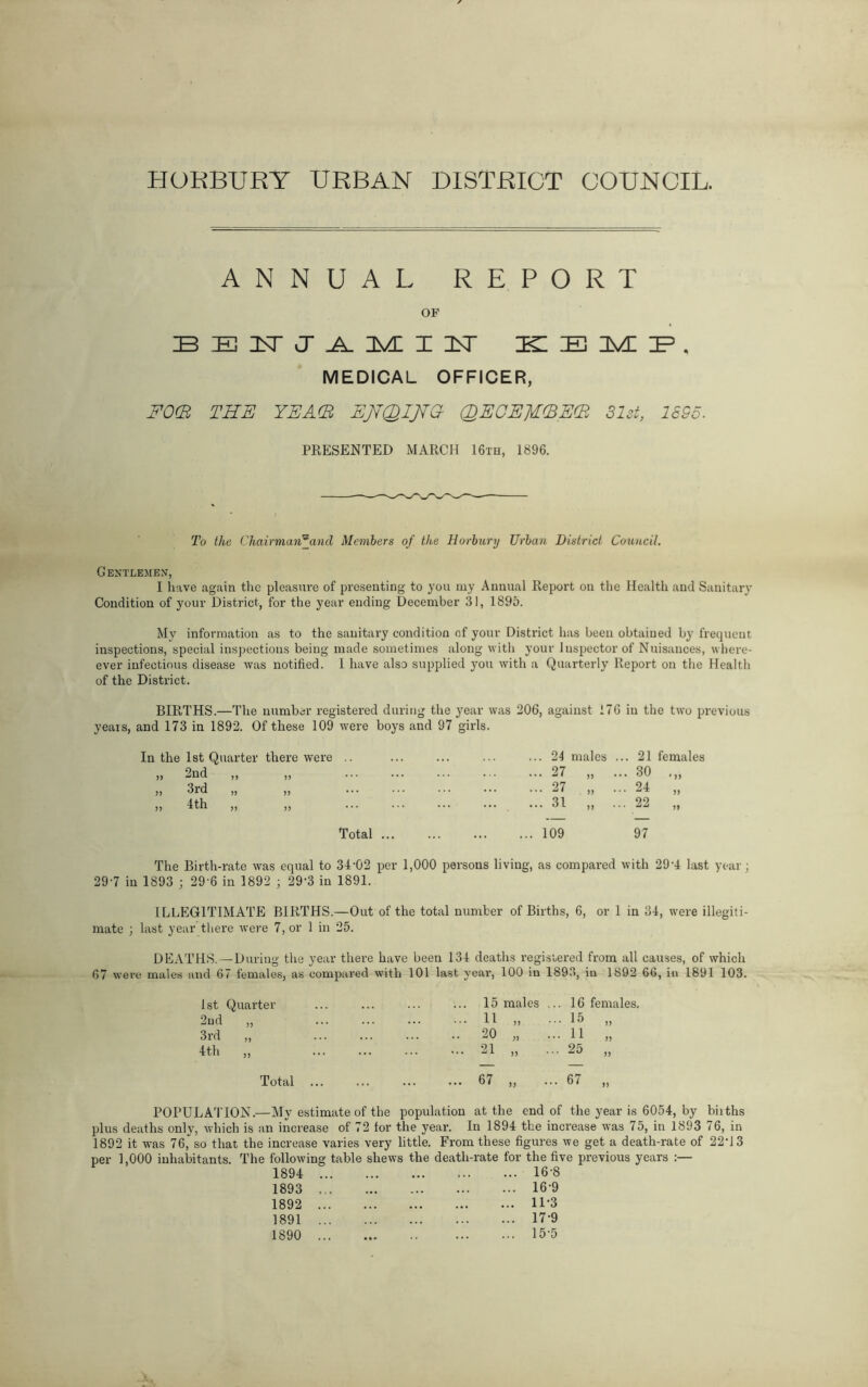 HORBURY URBAN DISTRICT COUNCIL. ANNUAL REPORT OF BENJAMIN- KEMP, MEDICAL OFFICER, FO(B THE YEA(R EjVQIJfG- (DEGE]T(BE(R 31st, 1555. PRESENTED MARCH 16th, 1896. To the Chairmaw5and Members of the Horbury Urban District Council. Gentlemen, I have again the pleasure of presenting to you ray Annual Report on the Health and Sanitary Condition of your District, for the year ending December 31, 1895. My information as to the sanitary condition of your District has beeii obtained by frequent inspections, special inspections being made sometimes along with your Inspector of Nuisances, where- ever infectious disease was notified. 1 have also supplied you with a Quarterly Report on the Health of the District. BIRTHS.—The number registered during the year was 206, against 176 in the two previous years, and 173 in 1892. Of these 109 In the 1st Quarter there were ,, 2nd ,, ,, ,, 3rd „ ,, „ 4th „ „ The Birth-rate was equal to 34-02 per 1,000 persons living, as compared with 29-4 last year; 29-7 in 1893 ; 29 6 in 1892 ; 29’3 in 1891. ILLEGITIMATE BIRTHS.—Out of the total number of Births, 6, or 1 in 34, were illegiti- mate ; last year there were 7, or 1 in 25. DEATHS.—During the year there have been 134 deaths registered from all causes, of which 67 were males and 67 females, as compared with 101 last veai-, 100 in 1893, in 1892 66, in 1891 103. 1st Quarter 15 males . .. 16 females. 2nd „ 41 „ • .. 15 „ 3rd „ 20 „ . .. 11 „ 4th „ 21 „ .. .25 „ Total 67 „ .. • 67 „ POPULATION.—My estimate of the population at the end of the year is 6054, by biiths plus deaths only, which is an increase of 72 for the year. In 1894 the increase was 75, in 1893 76, in 1892 it was 76,'so that the increase varies very little. From these figures we get a death-rate of 22*13 per 1,000 inhabitants. The following table shews the death-rate for the five previous years :— 1894 ... . . • • • • 16-8 1893 ... 16-9 1892 ... ... ... 11-3 1891 ... 17-9 1890 ... • •• 15-5 i were boys and 97 girls. Total ... 24 males 27 27 * ,, 31 21 females 30 24 „ 22 109 97