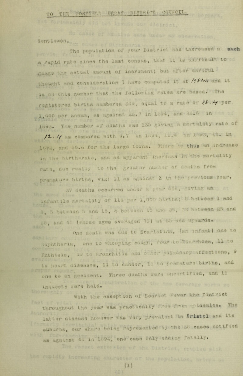 TO TF ' 0rt7T\T,0 Hp7 *^ i-T-.TOT roiirriT . G inti wen, Thn population of your Distr ict r.an inereused • such h rapid rute since the last, census* that it -is uirf ic lit to th* actual amount oi incror.ont; but : if ter enr :ful ' /C frh/i As m-i this number that the rollo-vir.g rates nre bae-aa. The ZS' ^~f ooo per annum* as against *6.7 is * •■•'• ln loo. 3 Of aeaths »as 135 giving aortallty wl« of /2_, Jf »» . / i,,; # na ,n.u for the large town*. 3 s • thus 'm ircri n i • - , • • ' ■ ■'-1 lt’y •ata, due •« illy t< t-h # . r • it sr nu ' >r ol * *hs fr«wi iture birt * vu; , i i s igiidit 2 ir fear. ,‘jU deaths occurred uiuir a ; ' r f'V;, • -jvi.-:- an infantile mortality of 11* per 1,00 birthsJ C h*tween 1 and b, & between b ana lb, b between lb nr,- ^ , '•* *>■*«•** 25 and . .• -.. (shoee ages aVerai id '•'• ) it • *Mftr^** on a do at. V» was due to scar!. • t lfUi, (nr miunt,) one t ° to Whooping r</.rh, W*# ** ’LodH» 11 t0 »hthi«is. i ' to arohcfiitts did *flar$ iffoetions* * Lessees* 11 to candor* H \ r « *«*» births, and fc. Three deaths were ^ncert . , --na li ir:v* yts 1; -if-'* vit.h the exception of Scarlet “ever the District throughout the year was pract.icully . '-y • ■ • ia‘!r‘iCfi* lhn l ver -o ' l' Bristol and its suburbs, oar trig *d$r£&eAtr44 k# ‘l : d® cases noti.fied , , in i - •. enfc esSi GhIS '••'• '■ u. *