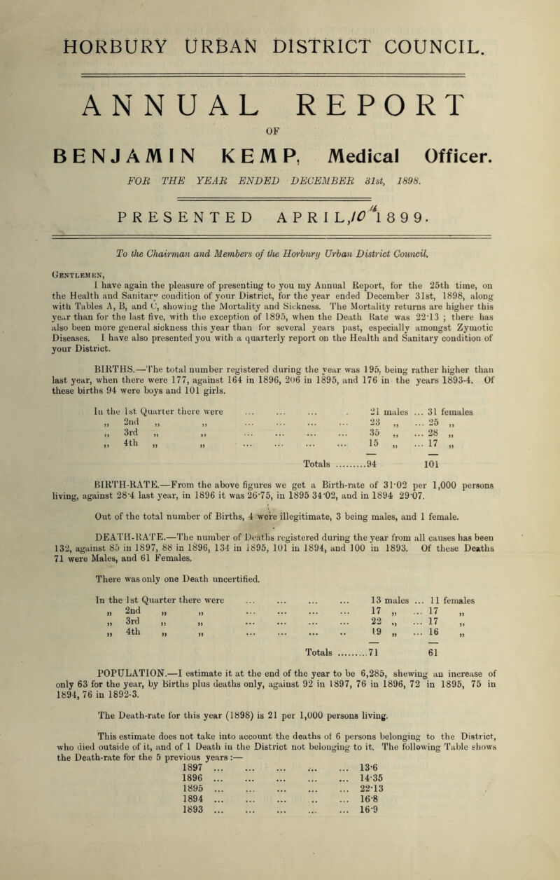 110KBURY URBAN DISTRICT COUNCIL. ANNUAL REPORT OF BENJAMIN KEMP, Medical Officer. FOR THE YEAR ENDED DECEMBER 31st, 1898. PRESENTED A P R I L,IO \ 8 9 9. To the Chairman and Members of the Horbury Urban District Council. Gentlemen, I have again the pleasure of presenting to you my Annual Report, for the 25th time, on the Health and Sanitary condition of your District, for the year ended December 31st, 1898, along with Tables A, B, and 0, showing the Mortality and Sickness. The Mortality returns are higher this year than for the last five, with the exception of 1895, when the Death Rate was 22T3 \ there has also been more general sickness this year than for several years past, especially amongst Zymotic Diseases. I have also presented you with a quarterly report on the Health and Sanitary condition of your District. BIRTHS.—The total number registered during the year was 195, being rather higher than last year, when there were 177, against 164 in 1896, 206 in 1895, and 176 in the years 1893-4. Of these births 94 were boys and 101 girls. Iu the 1st Quarter there were 21 males ..31 females „ 2nd 23 „ • • 25 „ >> 3rd «, ,, ... 35 „ .. 28 „ „ 4th „ Totals 15 „ 94 .. 17 „ 101 BIRTH-RATE.—From the above figures we get a Birth-rate of 3102 per 1,000 persons living, against 28‘4 last year, in 1896 it was 26-75, in 1895 34'02, and in 1894 29-07. \ Out of the total number of Births, 4 were illegitimate, 3 being males, and 1 female. DEATH-RATE.—The number of Deaths registered during the year from all causes has been 132, against 85 in 1897, 88 in 1896, 134 in i895, 101 in 1894, aud 100 in 1893. Of these Deaths 71 were Males, and 61 Females. There was only one Death uncertified. In the 1st Quarter there were „ 2nd ,, ,, i) 3rd ,, ,, » 4th „ „ ... ... 13 males . .. 11 females ... 17 „ .. . 17 „ ... ... 22 ., .. . 17 „ 1.9 „ .. . 16 „ Totals .... 71 61 POPULATION.—I estimate it at the end of the year to be 6,285, shewing an increase of only 63 for the year, by Births plus deaths only, against 92 in 1897, 76 in 1896, 72 in 1895, 75 in 1894, 76 in 1892-3. The Death-rate for this year (1898) is 21 per 1,000 persons living. This estimate does not take into account the deaths of 6 persons belonging to the District, who died outside of it, and of 1 Death in the District not belonging to it. The following Table shows the Death-rate for the 5 previous years :— 1897 ... ... ... 13-6 1896 ... ... ... . ... 1435 1895 ... ... , ... 22-13 1894 ... ... ... 16-8 1893 ... ... ... 16-9