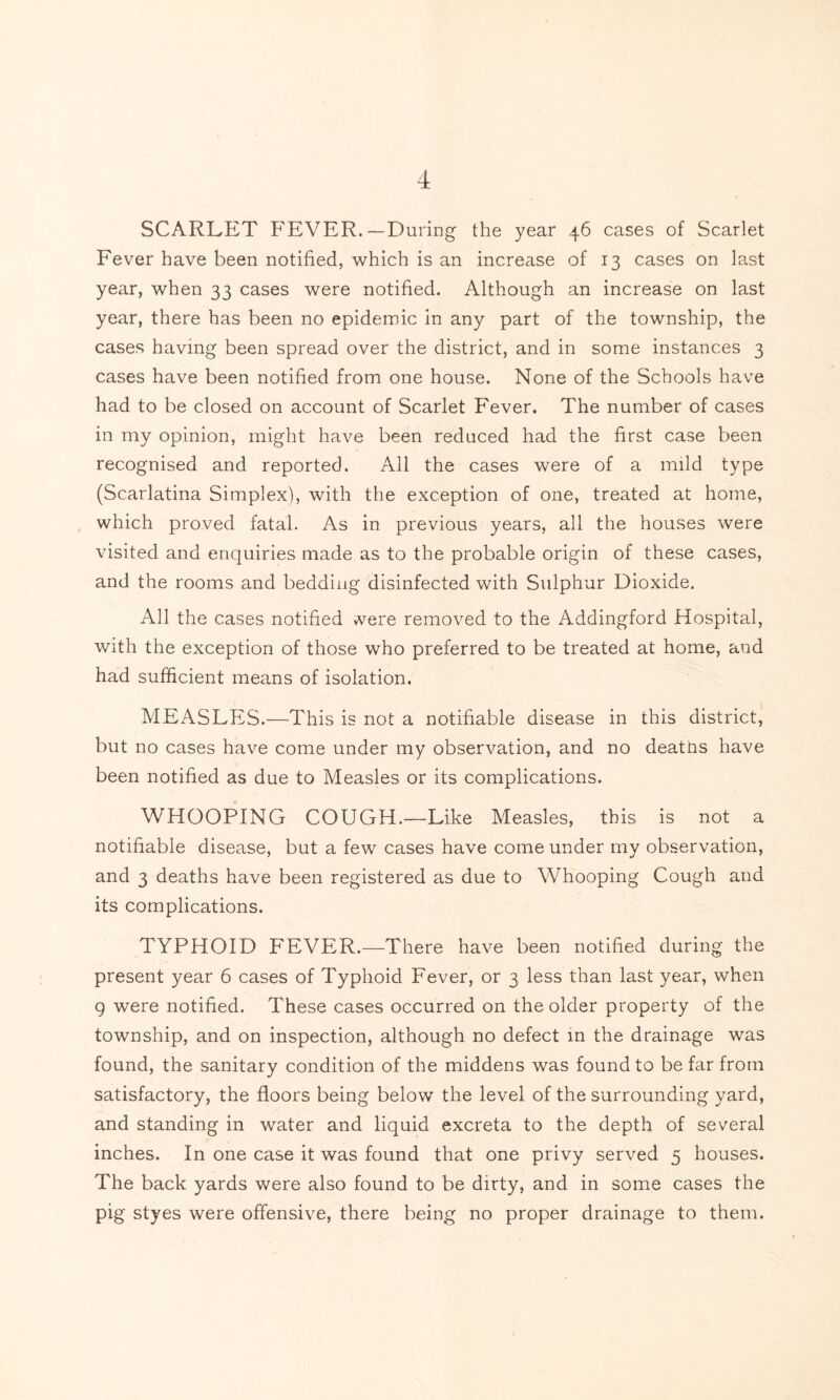 4 SCARLET FEVER.—During the year 46 cases of Scarlet Fever have been notified, which is an increase of 13 cases on last year, when 33 cases were notified. Although an increase on last year, there has been no epidemic in any part of the township, the cases having been spread over the district, and in some instances 3 cases have been notified from one house. None of the Schools have had to be closed on account of Scarlet Fever. The number of cases in my opinion, might have been reduced had the first case been recognised and reported. All the cases were of a mild type (Scarlatina Simplex), with the exception of one, treated at home, which proved fatal. As in previous years, all the houses were visited and enquiries made as to the probable origin of these cases, and the rooms and bedding disinfected with Sulphur Dioxide. All the cases notified vvere removed to the Addingford Hospital, with the exception of those who preferred to be treated at home, and had sufficient means of isolation. MEASLES.—This is not a notifiable disease in this district, but no cases have come under my observation, and no deaths have been notified as due to Measles or its complications. WHOOPING COUGH.—Like Measles, this is not a notifiable disease, but a few cases have come under my observation, and 3 deaths have been registered as due to Whooping Cough and its complications. TYPHOID FEVER.—There have been notified during the present year 6 cases of Typhoid Fever, or 3 less than last year, when 9 were notified. These cases occurred on the older property of the township, and on inspection, although no defect in the drainage was found, the sanitary condition of the middens was found to be far from satisfactory, the floors being below the level of the surrounding yard, and standing in water and liquid excreta to the depth of several inches. In one case it was found that one privy served 5 houses. The back yards were also found to be dirty, and in some cases the pig styes were offensive, there being no proper drainage to them.