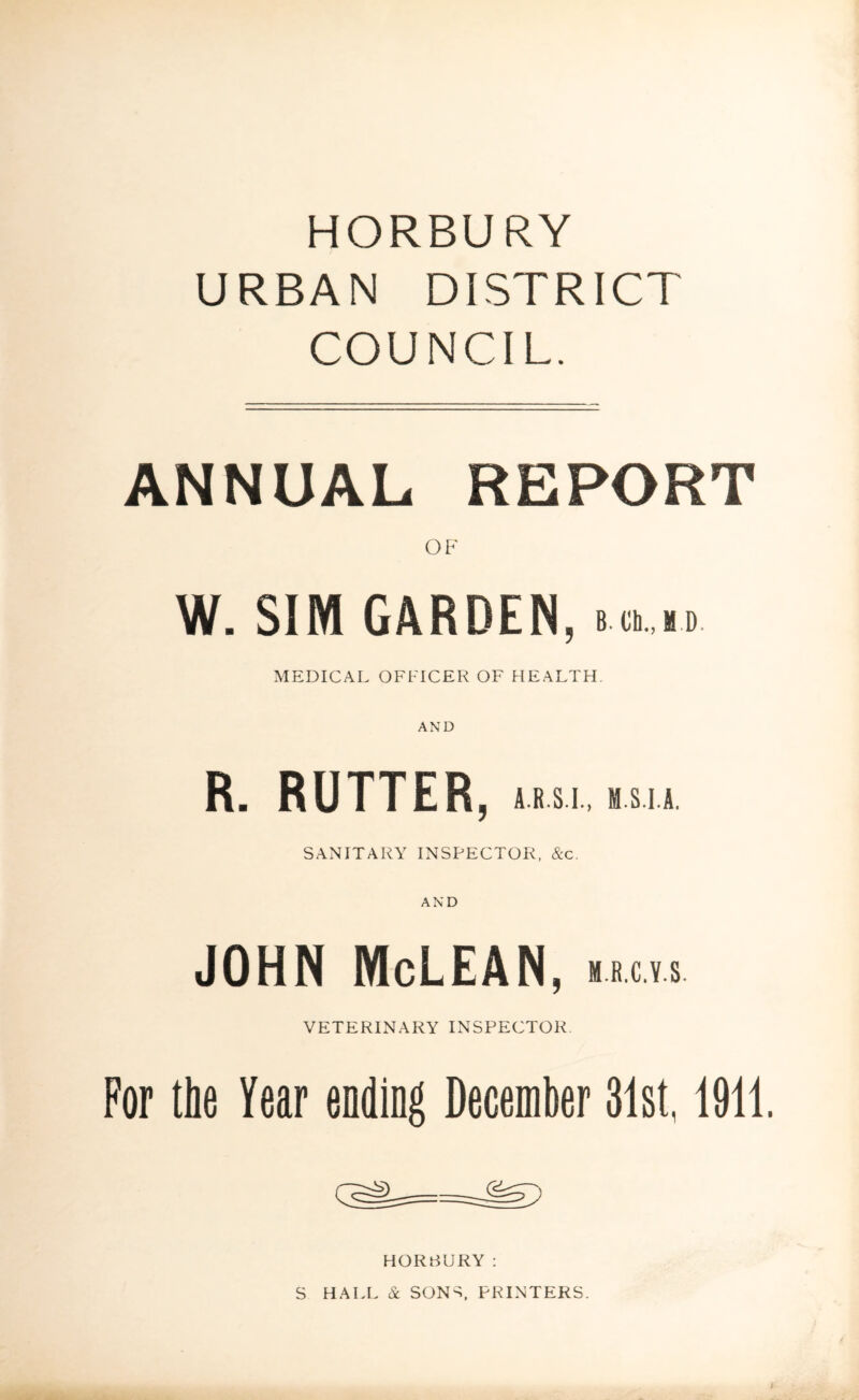 HORBURY URBAN DISTRICT COUNCIL. ANNUAL REPORT OF W. SIM GARDEN, »>.n MEDICAL OFFICER OF HEALTH. R. RUTTER, a.r.s.i., msia SANITARY INSPECTOR, &c. AND JOHN McLEAN, m.r.c.y.s. VETERINARY INSPECTOR For the Year ending December 31st, 1911. HORBURY: S HALL & SONS. PRINTERS.