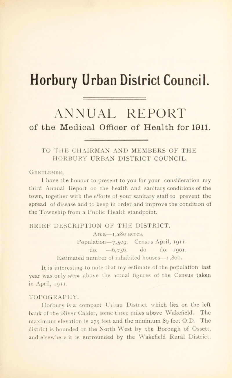 Horbury Urban District Council. ANNUAL REPORT of the Medical Officer of Health for 1911. TO THE CHAIRMAN AND MEMBERS OE TIIE IIORBURY URBAN DISTRICT COUNCIL. Gentlemen, I have the honour to present to you for your consideration my third Annual Report on the health and sanitary conditions of the town, together with the efforts of your sanitary staff to prevent the spread of disease and to keep in order and improve the condition of the Township from a Public Health standpoint. BRIEF DESCRIPTION OF THE DISTRICT. Area—1,280 acres. Population—7,509. Census April, 1911. do. -—6,736. do do. 1901. Estimated number o! inhabited houses—1,800. It is interesting to note that my estimate of the population last year was only seven above the actual figures of the Census taken in April, 1911. TOPOGRAPHY. Horbury is a compact Uiban District which lies on the left bank of the River Calder, some three miles above Wakefield. The maximum elevation is 275 feet and the minimum 89 feet O.D. The district is bounded on the North West by the Borough of Ossett, and elsewhere it is surrounded by the Wakefield Rural District.