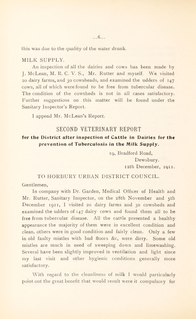 this was due to the quality of the water drunk. MILK SUPPLY. An inspection of all the dairies and cows has been made by J. McLean, M. R. C. V. S., Mr. Rutter and myself. We visited 20 dairy farms, and 30 cowsheads, and examined the udders of 147 cows, all of which were found to be free from tubercular disease. The condition of the cowsheds is not in all cases satisfactory. Further suggestions on this matter will be found under the Sanitary Inspector’s Report. I append Mr. McLean’s Report. SECOND VETERINARY REPORT for the District after inspection of Cattle in Dairies for the prevention of Tuberculosis in the Milk Supply. 19, Bradford Road, Dewsbury. 12th December, 1911. TO HORBURY URBAN DISTRICT COUNCIL. Gentlemen, In company with Dr. Garden, Medical Officer of Health and Mr. Rutter, Sanitary Inspector, on the 28th November and 5th December 1911, I visited 20 dairy farms and 30 cowsheds and examined the udders of 147 dairy cows and found them all to be free from tubercular disease. All the cattle presented a healthy appearance the majority of them were in excellent condition and clean, others were in good condition and fairly clean. Only a few in old faulty mistles with bad floors &c, were dirty. Some old mistles are much in need of sweeping down and limewashing. Several have been slightly improved in ventilation and light since my last visit and other hygienic conditions generally more satisfactory. With regard to the cleanliness of milk I would particularly point out the great benefit that would result were it compulsory for