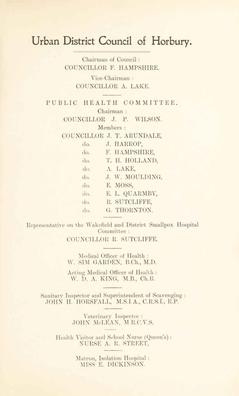 Chairman of Council : COUNCILLOR F. HAMPSHIRE. Vice-Chairman : COUNCILLOR A. LAKE. PUBLIC HEALTH COMMITTEE. Chairman : COUNCILLOR J. P. WILSON. Members : COUNCILLOR J. T. ARUNDALE, do. J. HARROP, do. F. HAMPSHIRE, do. T. H. HOLLAND, do. A. LAKE, do. J. W. MOULDING, do. E. MOSS, do. E. L. QUARMBY, do. R. SUTCLIFFE, do. G. THORNTON. Representative on the Wakefield and District Smallpox Hospital Committee : COUNCILLOR R. SUTCLIFFE. Medical Officer of Health : W. SIM GARDEN, B.Ch., M.D. Acting Medical Officer of Health : W. I). A. KING, M.B., Ch.B. Sanitary Inspector and Superintendent of Scavenging : JOHN H. HORSFALL, M.S.I.A., C.R.S.I., R.P. Veterinary Inspector : JOHN McLEAN, M R.C.V.S. Health Visitor and School Nurse (Queen’s): NURSE A. R. STREET, Matron, Isolation Hospital : MISS E. DICKINSON.