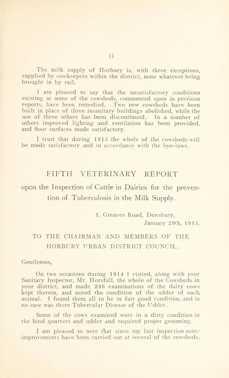 The milk supply of Horbury is, with three exceptions* supplied by cowkeepers within the district, none whatever being brought in by rail. I am pleased to say that the unsatisfactory conditions existing at some of the cowsheds, commented upon in previous reports, have been remedied. Two new cowsheds have been built in place of three insanitary buildings abolished, while the use of three others has been discontinued. In a number of others improved lighting and ventilation has been provided, and floor surfaces made satisfactory. I trust that during 1915 the whole of the cowsheds, will be made satisfactory and in accordance with the bye-laws. FIFTH VETERINARY REPORT upon the Inspection of Cattle in Dairies for the preven- tion of Tuberculosis in the Milk Supply. 1, Greaves Road, Dewsbury, January 2 9th, 1915. TO THE CHAIRMAN AND MEMBERS OF THE HORBURY URBAN DISTRICT COUNCIL. Gentlemen, On two occasions during 1914 I visited, along with your Sanitary Inspector, Mr. Horsfall, the whole of the Cowsheds in your district, and made 246 examinations of the dairy cows kept therein, and noted the condition of the udder of each animal. I found them all to be in fair good condition, and in no case was there Tubercular Disease of the Udder. Some of the cows examined were in a dirty condition in the hind quarters and udder and required proper grooming. I am pleased to note that since my last inspection some improvements have been carried out at several of the cowsheds,