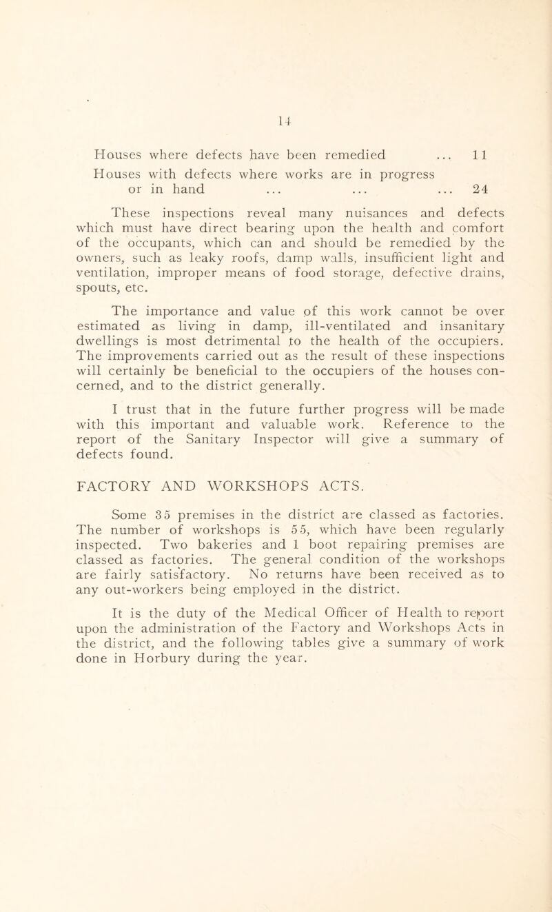 Houses where defects have been remedied ... 11 Houses with defects where works are in progress or in hand ... ... ... 24 These inspections reveal many nuisances and defects which must have direct bearing upon the health and comfort of the occupants, which can and should be remedied by the owners, such as leaky roofs, damp walls, insufficient light and ventilation, improper means of food storage, defective drains, spouts, etc. The importance and value of this work cannot be over estimated as living in damp, ill-ventilated and insanitary dwellings is most detrimental ,to the health of the occupiers. The improvements carried out as the result of these inspections will certainly be beneficial to the occupiers of the houses con- cerned, and to the district generally. I trust that in the future further progress will be made with this important and valuable work. Reference to the report of the Sanitary Inspector will give a summary of defects found. FACTORY AND WORKSHOPS ACTS. Some 3 5 premises in the district are classed as factories. The number of workshops is 5 5, which have been regularly inspected. Two bakeries and 1 boot repairing premises are classed as factories. The general condition of the workshops are fairly satisfactory. No returns have been received as to any out-workers being employed in the district. It is the duty of the Medical Officer of Health to report upon the administration of the Factory and Workshops Acts in the district, and the following tables give a summary of work done in Horbury during the year.