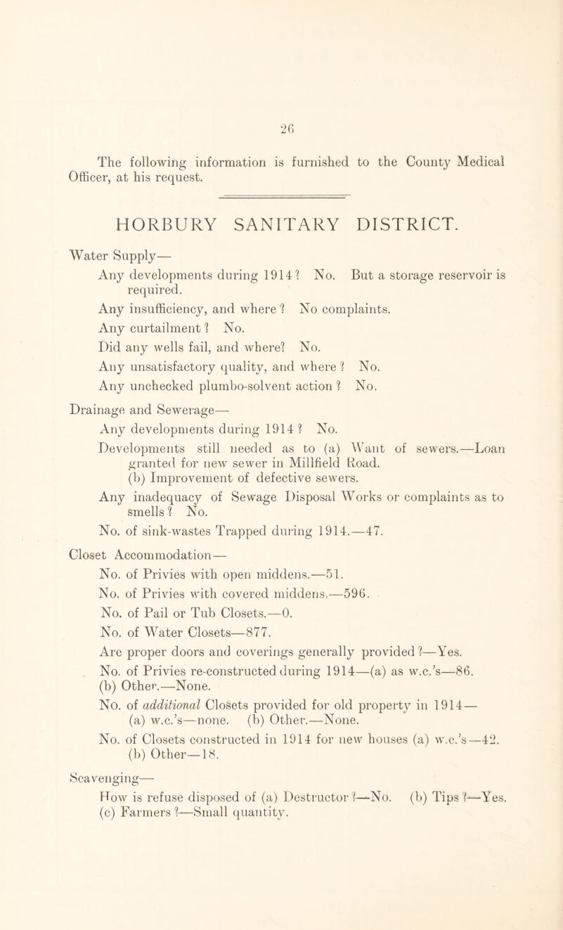 The following information is furnished to the County Medical Officer, at his request. HORBURY SANITARY DISTRICT. Water Supply— Any developments during 19141 No. But a storage reservoir is required. Any insufficiency, and where 1 No complaints. Any curtailment 1 No. Did any wells fail, and where1? No. Any unsatisfactory quality, and where? No. Any unchecked plumbo-solvent action ? No. Drainage and Sewerage— Any developments during 1914 ? No. Developments still needed as to (a) Want of sewers.—Loan granted for new sewer in Millfield Load. (b) Improvement of defective sewers. Any inadequacjT- of Sewage Disposal Works or complaints as to smells ? No. No. of sink-wastes Trapped during 1914.—47. Closet Accommodation— No. of Privies with open middens.—51. No. of Privies with covered middens.—596. No. of Pail or Tub Closets.—0. No. of Water Closets—877. Are proper doors and coverings generally provided ?—Yes. No. of Privies re-constructed during 1914—(a) as w.c.’s—86. (b) Other.—None. No. of additional Closets provided for old property in 1914—- (a) w.c.’s—none, (b) Other.—None. No. of Closets constructed in 1914 for new houses (a) w.c.’s—42. (b) Other—18. Scavenging— How is refuse disposed of (a) Destructor ?—No. (b) Tips Yes. (c) Farmers ?—Small quantity.