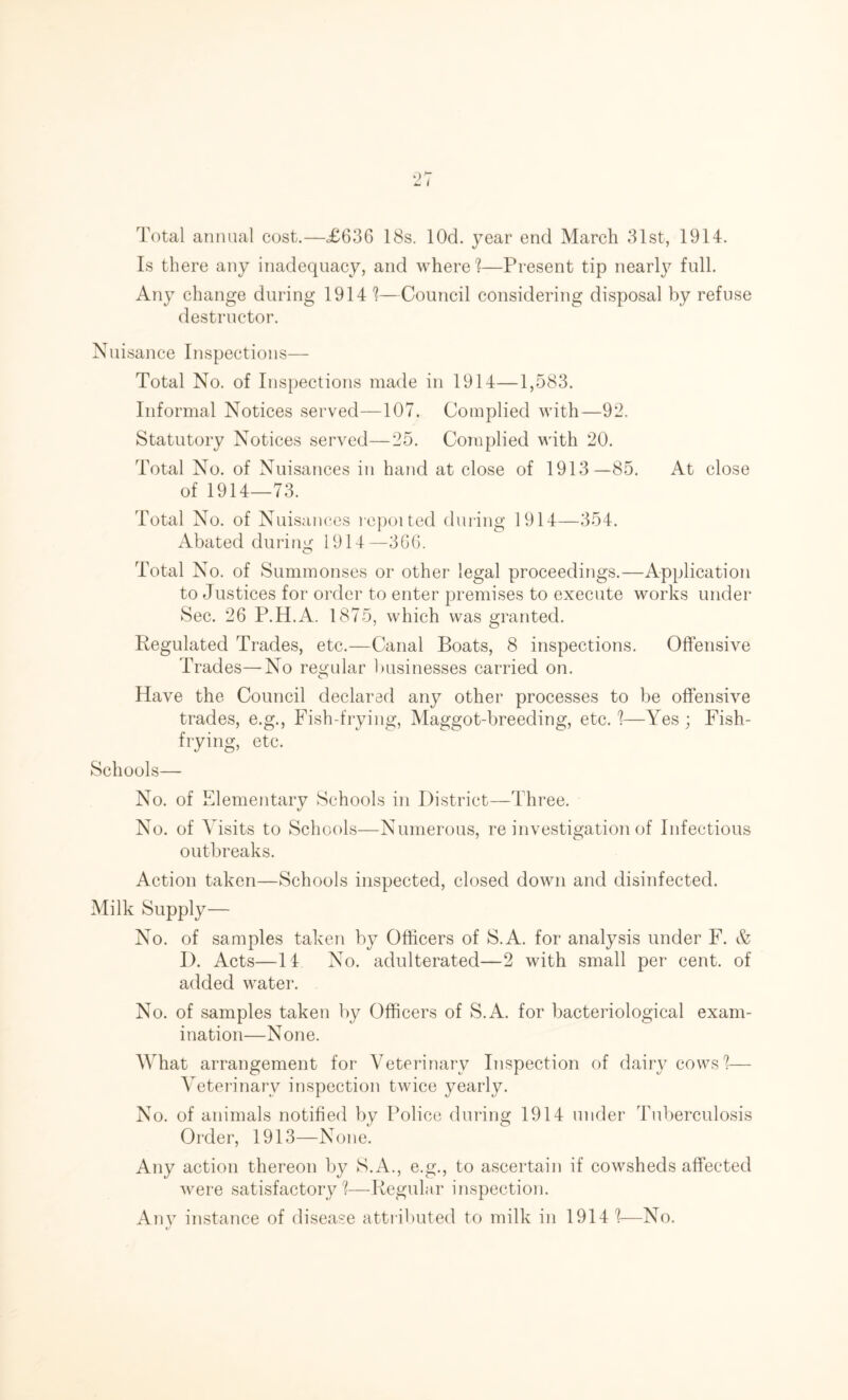 Total annual cost.—<£636 18s. lOd. year end March 31st, 1914. Is there any inadequacy, and where 1—Present tip nearly full. Any change during 1914 1—Council considering disposal by refuse destructor. Nuisance Inspections— Total No. of Inspections made in 1914—1,583. Informal Notices served—107. Complied with—92. Statutory Notices served—25. Complied with 20. Total No. of Nuisances in hand at close of 1913—85. At close of 1914—73. Total No. of Nuisances repotted during 1914—354. Abated during 1914—366. Total No. of Summonses or other legal proceedings.—Application to Justices for order to enter premises to execute works under Sec. 26 P.H.A. 1875, which was granted. Regulated Trades, etc.—Canal Boats, 8 inspections. Offensive Trades—No regular businesses carried on. Have the Council declared any other processes to be offensive trades, e.g., Fish-frying, Maggot-breeding, etc. %—Yes ; Fish- frying, etc. Schools— No. of Elementary Schools in District—Three. No. of Visits to Schools—Numerous, re investigation of Infectious outbreaks. Action taken—Schools inspected, closed down and disinfected. Milk Supply— No. of samples taken by Officers of S.A. for analysis under F. & I). Acts—14 No. adulterated—2 with small per cent, of added water. No. of samples taken by Officers of S.A. for bacteriological exam- ination—None. What arrangement for Veterinary Inspection of dairy cows %— Veterinary inspection twice yearly. No. of animals notified by Police during 1914 under Tuberculosis Order, 1913—None. Any action thereon by S.A., e.g., to ascertain if cowsheds affected were satisfactory'?—Regular inspection. Any instance of disease attributed to milk in 19141—No.