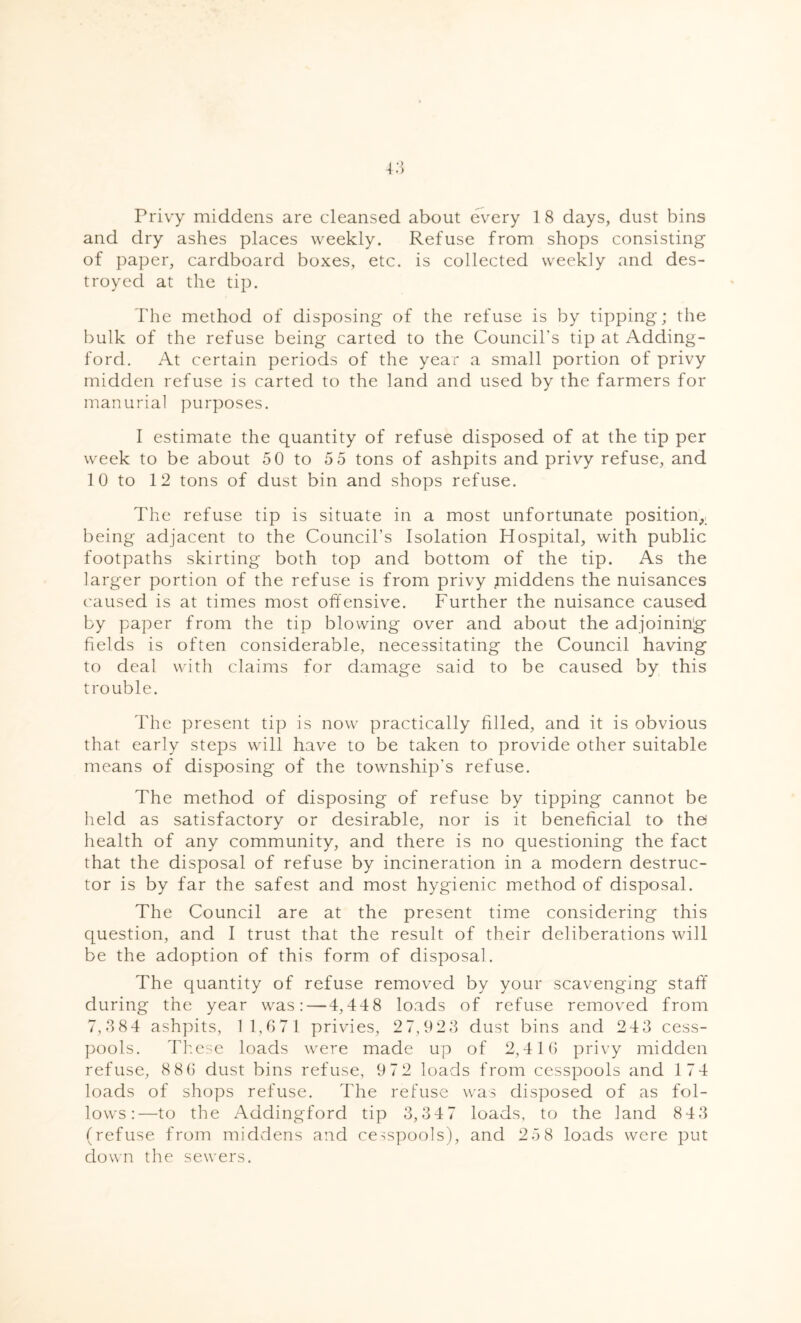 and dry ashes places weekly. Refuse from shops consisting of paper, cardboard boxes, etc. is collected weekly and des- troyed at the tip. The method of disposing of the refuse is by tipping; the bulk of the refuse being carted to the Council's tip at Adding- ford. At certain periods of the year a small portion of privy midden refuse is carted to the land and used by the farmers for manurial purposes. I estimate the quantity of refuse disposed of at the tip per week to be about 5 0 to 5 5 tons of ashpits and privy refuse, and 1 0 to 12 tons of dust bin and shops refuse. The refuse tip is situate in a most unfortunate position, being adjacent to the Council’s Isolation Hospital, with public footpaths skirting both top and bottom of the tip. As the larger portion of the refuse is from privy middens the nuisances caused is at times most offensive. Further the nuisance caused by paper from the tip blowing over and about the adjoining fields is often considerable, necessitating the Council having to deal with claims for damage said to be caused by this trouble. The present tip is now practically filled, and it is obvious that early steps will have to be taken to provide other suitable means of disposing of the township’s refuse. The method of disposing of refuse by tipping cannot be held as satisfactory or desirable, nor is it beneficial to the health of any community, and there is no questioning the fact that the disposal of refuse by incineration in a modern destruc- tor is by far the safest and most hygienic method of disposal. The Council are at the present time considering this question, and I trust that the result of their deliberations will be the adoption of this form of disposal. The quantity of refuse removed by your scavenging staff during the year was: — 4,448 loads of refuse removed from 7,384 ashpits, 11,671 privies, 27,923 dust bins and 243 cess- pools. These loads were made up of 2,416 privy midden refuse, 8 86 dust bins refuse, 9 72 loads from cesspools and 174 loads of shops refuse. The refuse was disposed of as fol- lows:—to the Addingford tip 3,34 7 loads, to the land 84 3 (refuse from middens and cesspools), and 25 8 loads were put down the sewers.