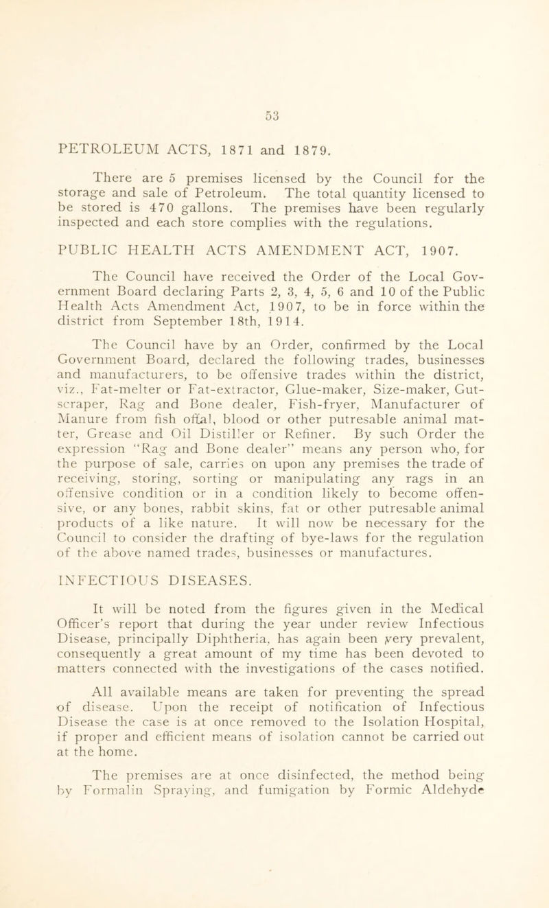 PETROLEUM ACTS, 1871 and 18 79. There are 5 premises licensed by the Council for the storage and sale of Petroleum. The total quantity licensed to be stored is 4 70 gallons. The premises have been regularly inspected and each store complies with the regulations. PUBLIC HEALTH ACTS AMENDMENT ACT, 1907. The Council have received the Order of the Local Gov- ernment Board declaring Parts 2, 3, 4, 5, 6 and 10 of the Public Health Acts Amendment Act, 190 7, to be in force within the district from September 18th, 1914. The Council have by an Order, confirmed by the Local Government Board, declared the following trades, businesses and manufacturers, to be offensive trades within the district, viz., Fat-melter or Fat-extractor, Glue-maker, Size-maker, Gut- scraper, Rag and Bone dealer, Fish-fryer, Manufacturer of Manure from fish offal, blood or other putresable animal mat- ter, Grease and Oil Distiller or Refiner. By such Order the expression “Rag and Bone dealer” means any person who, for the purpose of sale, carries on upon any premises the trade of receiving, storing, sorting or manipulating any rags in an offensive condition or in a condition likely to become offen- sive, or any bones, rabbit skins, fat or other putresable animal products of a like nature. It will now be necessary for the Council to consider the drafting of bye-laws for the regulation of the above named trades, businesses or manufactures. INFECTIOUS DISEASES. It will be noted from the figures given in the Medical Officer’s report that during the year under review Infectious Disease, principally Diphtheria, has again been ,very prevalent, consequently a great amount of my time has been devoted to matters connected with the investigations of the cases notified. All available means are taken for preventing the spread of disease. Upon the receipt of notification of Infectious Disease the case is at once removed to the Isolation Hospital, if proper and efficient means of isolation cannot be carried out at the home. The premises are at once disinfected, the method being by Formalin Spraying, and fumigation by Formic Aldehyde