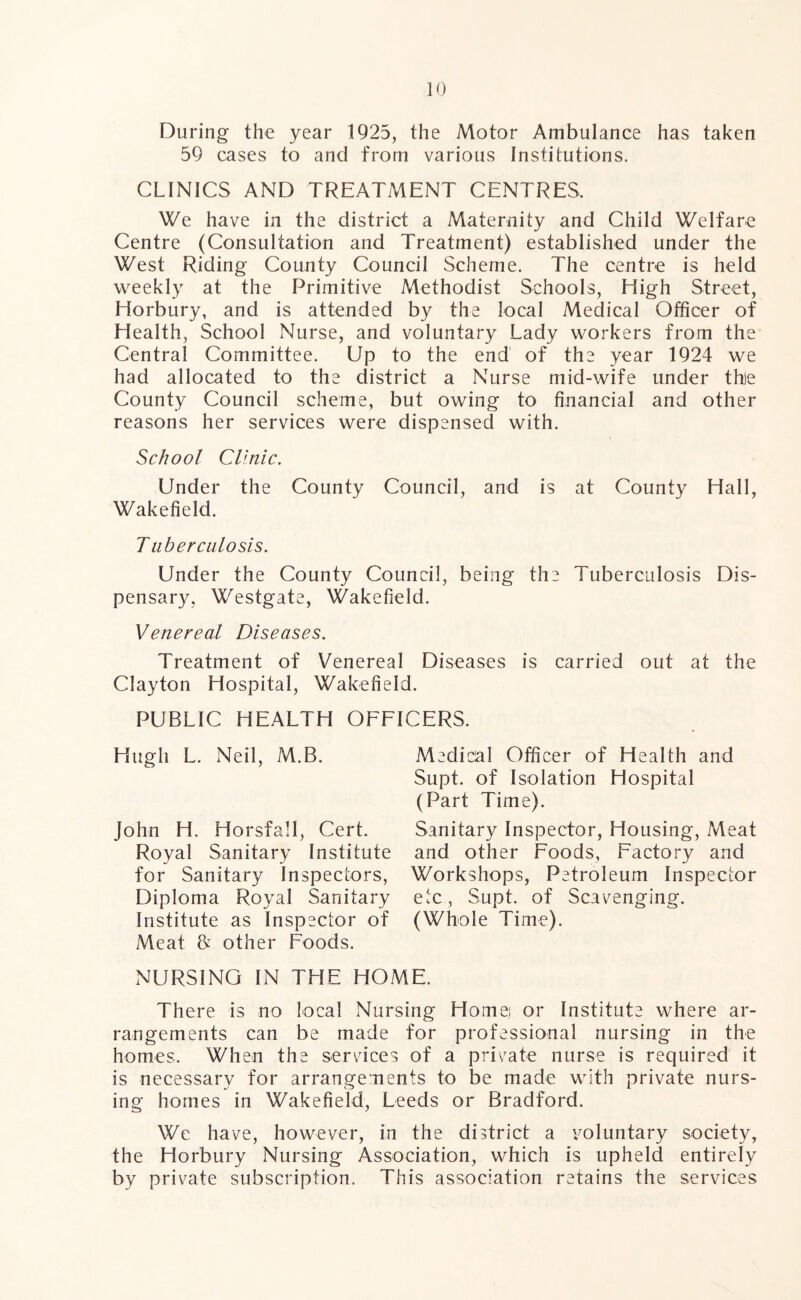 During the year 1925, the Motor Ambulance has taken 59 cases to and from various Institutions. CLINICS AND TREATMENT CENTRES, We have in the district a Maternity and Child Welfare Centre (Consultation and Treatment) established under the West Riding County Council Scheme. The centre is held weekly at the Primitive Methodist Schools, High Street, Horbury, and is attended by the local Medical Officer of Health, School Nurse, and voluntary Lady workers from the Central Committee. Up to the end of the year 1924 we had allocated to the district a Nurse mid-wife under thje County Council scheme, but owing to financial and other reasons her services were dispensed with. School Clinic. Under the County Council, and is at County Hall, Wakefield. Tuberculosis. Under the County Council, being the Tuberculosis Dis- pensary, Westgate, Wakefield. Venereal Diseases. Treatment of Venereal Diseases is carried out at the Clayton Hospital, Wakefield. PUBLIC HEALTH OFFICERS. Hugh L. Neil, M.B. John H. Horsfall, Cert. Royal Sanitary Institute for Sanitary Inspectors, Diploma Royal Sanitary Institute as Inspector of Meat & other Foods. Medical Officer of Health and Supt. of Isolation Hospital (Part Time). Sanitary Inspector, Housing, Meat and other Foods, Factory and Workshops, Petroleum Inspector etc, Supt. of Scavenging. (Whole Time). NURSING IN THE HOME. There is no local Nursing Home.! or Institute where ar- rangements can be made for professional nursing in the homes. When the services of a private nurse is required it is necessary for arrangements to be made with private nurs- ing homes in Wakefield, Leeds or Bradford. We have, however, in the district a voluntary society, the Horbury Nursing Association, which is upheld entirely by private subscription. This association retains the services