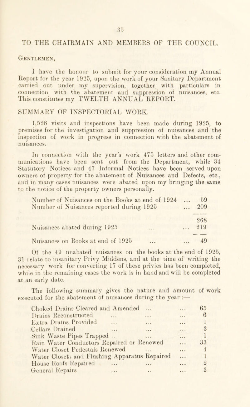 TO THE CHAIRMAIN AND MEMBERS OF THE COUNCIL. Gentlemen, I have the honour to submit for your consideration my Annual Report for the year 19*J5, upon the work of your Sanitary Department carried out under my supervision, together with particulars in connection with the abatement and suppression of nuisances, etc. This constitutes my TWELTH ANNUAL REPORT. SUMMARY OF INSPECTORIAL WORK. 1,528 visits and inspections have been made during 1925, to premises for the investigation and suppression of nuisances and the inspection of work in progress in connection with the abatement of nuisances. In connection with the year’s work 475 letters and other com- munications have been sent out from the Department, while 34 Statutory Notices and 47 Informal Notices have been served upon owners of property for the abatement of Nuisances and Defects, etc., and in many cases nuisances were abated upon my bringing the same to the notice of the property owners personally. Number of Nuisances on the Books at end of 1924 ... 59 Number of Nuisances reported during 1925 ... 209 268 Nuisances abated during 1925 ... ... 219 Nuisances on Books at end of 1925 ... ... 49 Of the 49 unabated nuisances on the books at the end of 1925, 31 relate to insanitary Privy Middens, and at the time of writing the necessary work for converting 17 of these privies has been completed, while in the remaining cases the work is in hand and will be completed at an early date. The following summary gives the nature and amount of work executed for the abatement of nuisances during the year Choked Drains Cleared and Amended ... ... 65 Drains Reconstructed ... ... ... 6 Extra Drains Provided ... ... ... 1 Cellars Drained ... ... ... 3 Sink Waste Pipes Trapped ... ... 1 Rain Water Conductors Repaired or Renewed ... 33 Water Closet Pedestals Renewed ... ... 4 Water Closets and Flushing Apparatus Repaired ... 1 House Roofs Repaired ... ... ... 2 General Repairs ... •• ... 3