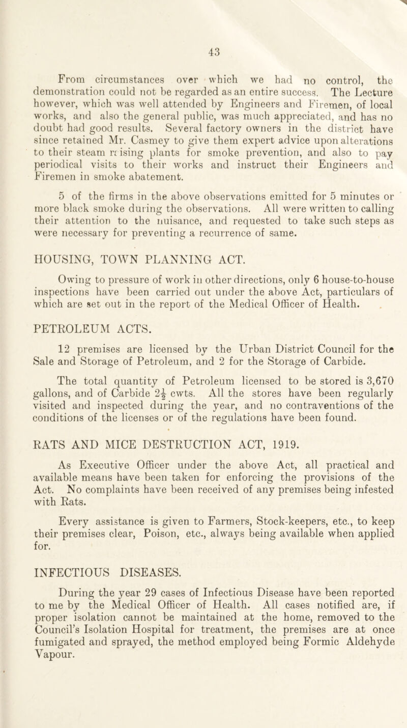 From circumstances over which we had no control, the demonstration could not be regarded as an entire success. The Lecture however, which was well attended by Engineers and Firemen, of local works, and also the general public, was much appreciated, and has no doubt had good results. Several factory owners in the district have since retained Mr. Casmey to give them expert advice upon alterations to their steam rc ising plants for smoke prevention, and also to pay periodical visits to their works and instruct their Engineers and Firemen in smoke abatement. 5 of the firms in the above observations emitted for 5 minutes or more black smoke during the observations. All were written to calling their attention to the nuisance, and requested to take such steps as were necessary for preventing a recurrence of same. HOUSING, TOWN PLANNING ACT. Owing to pressure of work in other directions, only 6 house-to-house inspections have been carried out under the above Act, particulars of which are set out in the report of the Medical Officer of Health. PETROLEUM ACTS. 12 premises are licensed by the Urban District Council for the Sale and Storage of Petroleum, and 2 for the Storage of Carbide. The total quantity of Petroleum licensed to be stored is 3,670 gallons, and of Carbide 2^ cwts. All the stores have been regularly visited and inspected during the year, and no contraventions of the conditions of the licenses or of the regulations have been found. RATS AND MICE DESTRUCTION ACT, 1919. As Executive Officer under the above Act, all practical and available means have been taken for enforcing the provisions of the Act. No complaints have been received of any premises being infested with Rats. Every assistance is given to Farmers, Stock-keepers, etc., to keep their premises clear, Poison, etc., always being available when applied for. INFECTIOUS DISEASES. During the year 29 cases of Infectious Disease have been reported to me by the Medical Officer of Health. All cases notified are, if proper isolation cannot be maintained at the home, removed to the Council’s Isolation Hospital for treatment, the premises are at once fumigated and sprayed, the method employed being Formic Aldehyde Vapour.