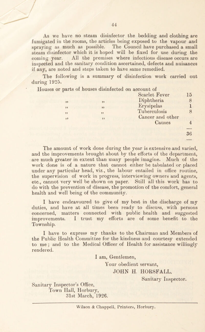 As we have no steam disinfector the bedding and clothing are fumigated in the rooms, the articles being exposed to the vapour and spraying as much as possible. The Council have purchased a small steam disinfector which it is hoped will be fixed for use during the coming year. All the premises where infectious disease occurs are inspected and the sanitary condition ascertained, defects and nuisances if any, are noted and steps taken to have same remedied. The following is a summary of disinfection work carried out during 1925. Houses or parts of houses disinfected on account of Scarlet Fever 15 ,, ,, Diphtheria 8 ,, ,, Erysipelas 1 ,, ,, Tuberculosis 8 ,, ,, Cancer and other Causes 4 36 The amount of work done during the year is extensive and varied, and the improvements brought about by the efforts of the department, are much greater in extent than many people imagine. Much of the work done is of a nature that cannot either be tabulated or placed under any particular head, viz., the labour entailed in office routine, the supervision of work in progress, interviewing owners and agents, etc., cannot very well be shown on paper. Still all this work has to do with the prevention of disease, the promotion of the comfort, general health and well being of the community. I have endeavoured to give of my best in the discharge of my duties, and have at all times been ready to discuss, with persons concerned, matters connected with public health and suggested improvements. I trust my efforts are of some benefit to the Township. I have to express my thanks to the Chairman and Members of the Public Health Committee for the kindness and courtesy extended to me; and to the Medical Officer of Health for assistance willingly rendered. I am, Gentlemen, Your obedient servant, JOHN H. HORSFALL, Sanitary Inspector. Sanitary Inspector’s Office, Town Hall, Horbury, 31st March, 1926. Wilson & Chappell, Printers, Horbury.