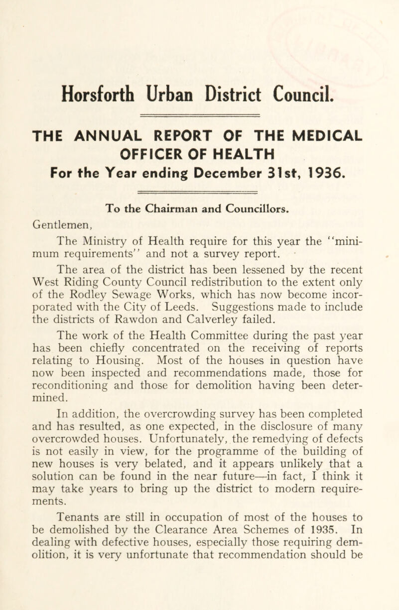 Horsforth Urban District Council. THE ANNUAL REPORT OF THE MEDICAL OFFICER OF HEALTH For the Year ending December 31st, 1936. To the Chairman and Councillors. Gentlemen, The Ministry of Health require for this year the “mini- mum requirements'’ and not a survey report. The area of the district has been lessened by the recent West Riding County Council redistribution to the extent only of the Rodley Sewage Works, which has now become incor- porated with the City of Leeds. Suggestions made to include the districts of Rawdon and Calverley failed. The work of the Health Committee during the past year has been chiefly concentrated on the receiving of reports relating to Housing. Most of the houses in question have now been inspected and recommendations made, those for reconditioning and those for demolition having been deter- mined. In addition, the overcrowding survey has been completed and has resulted, as one expected, in the disclosure of many overcrowded houses. Unfortunately, the remedying of defects is not easily in view, for the programme of the building of new houses is very belated, and it appears unlikely that a solution can be found in the near future—in fact, I think it may take years to bring up the district to modern require- ments. Tenants are still in occupation of most of the houses to be demolished by the Clearance Area Schemes of 1935. In dealing with defective houses, especially those requiring dem- olition, it is very unfortunate that recommendation should be