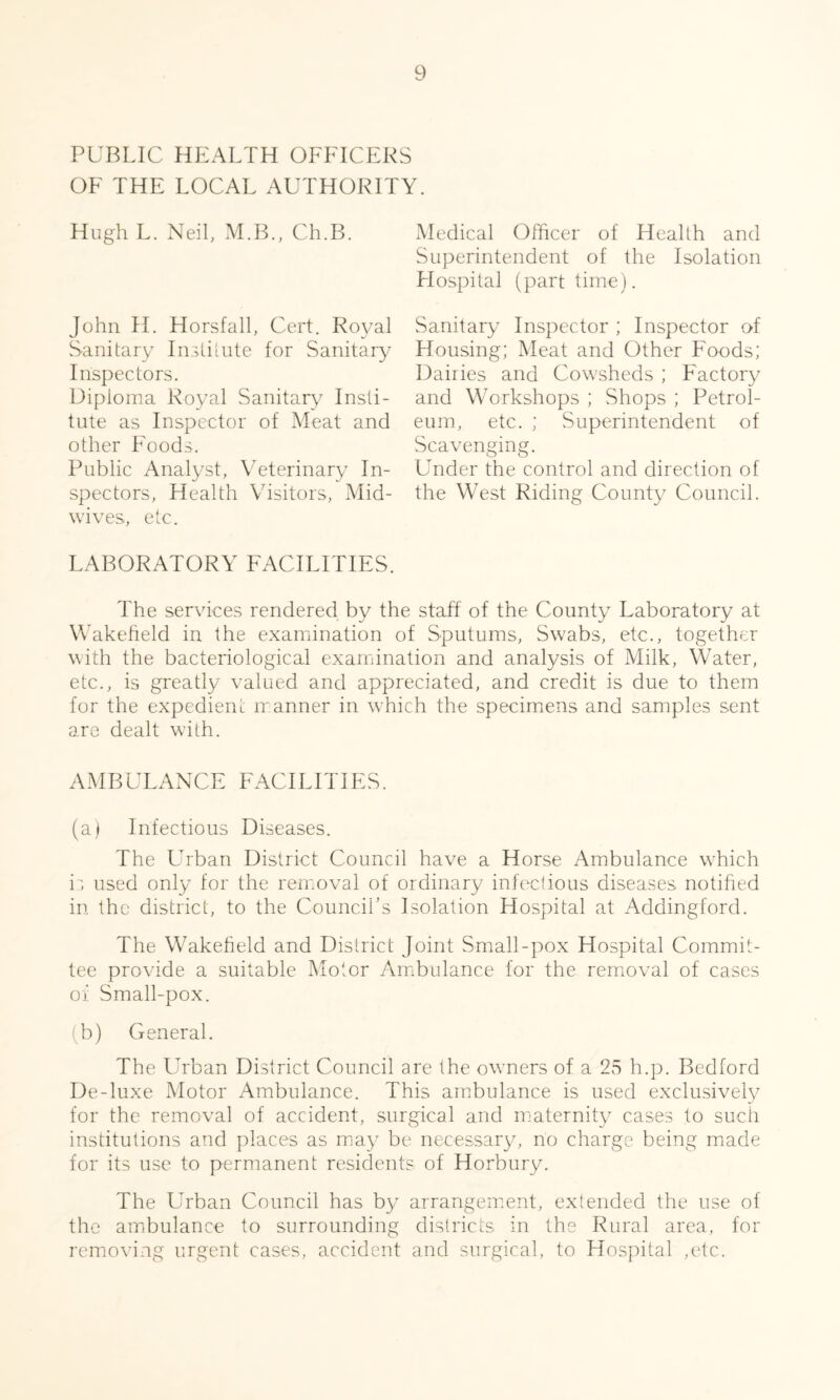 PUBLIC HEALTH OFFICERS OF THE LOCAL AUTHORITY. Hugh L. Neil, M.B., Ch.B. John H. Horsfall, Cert. Royal Sanitary Institute for Sanitary Inspectors. Diploma Royal Sanitary Insti- tute as Inspector of Meat and other Foods. Public Analyst, Veterinary In- spectors, Health Visitors, Mid- wives, etc. LABORATORY FACILITIES. Medical Officer of Health and Superintendent of the Isolation Hospital (part time). Sanitary Inspector ; Inspector of Housing; Meat and Other Foods; Dairies and Cowsheds ; Factory and Workshops ; Shops ; Petrol- eum, etc. ; Superintendent of Scavenging. Under the control and direction of the West Riding County Council. The services rendered by the staff of the County Laboratory at Wakefield in the examination of Sputums, Swabs, etc., together with the bacteriological examination and analysis of Milk, Water, etc., is greatly valued and appreciated, and credit is due to them for the expedient manner in which the specimens and samples sent are dealt with. AMBULANCE FACILITIES. (a) Infectious Diseases. The Urban District Council have a Horse Ambulance which is used only for the removal of ordinary infectious diseases notified in the district, to the Council’s Isolation Hospital at Addingford. The Wakefield and District Joint Small-pox Hospital Commit- tee provide a suitable Motor Ambulance for the removal of cases or Small-pox. (b) General. The Urban District Council are the owners of a 25 h.p. Bedford De-luxe Motor Ambulance. This ambulance is used exclusively for the removal of accident, surgical and maternity cases to such institutions and places as may be necessary, no charge being made for its use to permanent residents of Horbury. The Urban Council has by arrangement, extended the use of the ambulance to surrounding districts in the Rural area, for removing urgent cases, accident and surgical, to Hospital ,ctc.