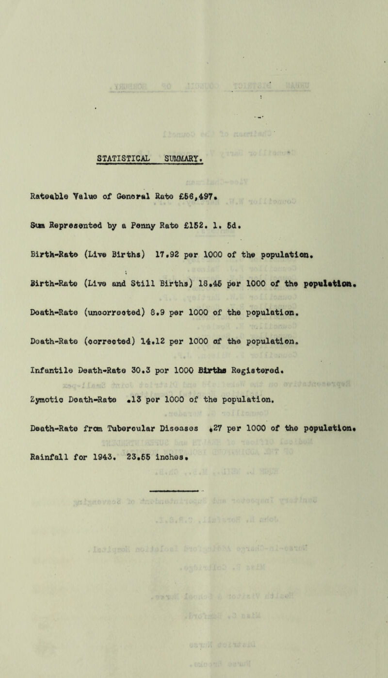 STATISTICAL SUMMARY Rateable Value of General Rate €66,497* Sun Represented by a Fenny Rato £152. 1. 6d. Birth-Rate (Live Births) 17.92 per 1000 of the population. Birth-Rate (Live and Still Births) 18*46 per 1000 of the population Doath-Rate (unoorreoted) 8.9 per 1000 of the population. Doath-Rate (corrected) 14.12 per 1000 of the population. Infantile Death-Rate 30.3 por 1000 Births Registered. Zymotic Doath-Rate *13 per 1000 of the population. Death-Rate from Tubercular Diseases *27 per 1000 of the population Rainfall for 1943. 23.65 inches*