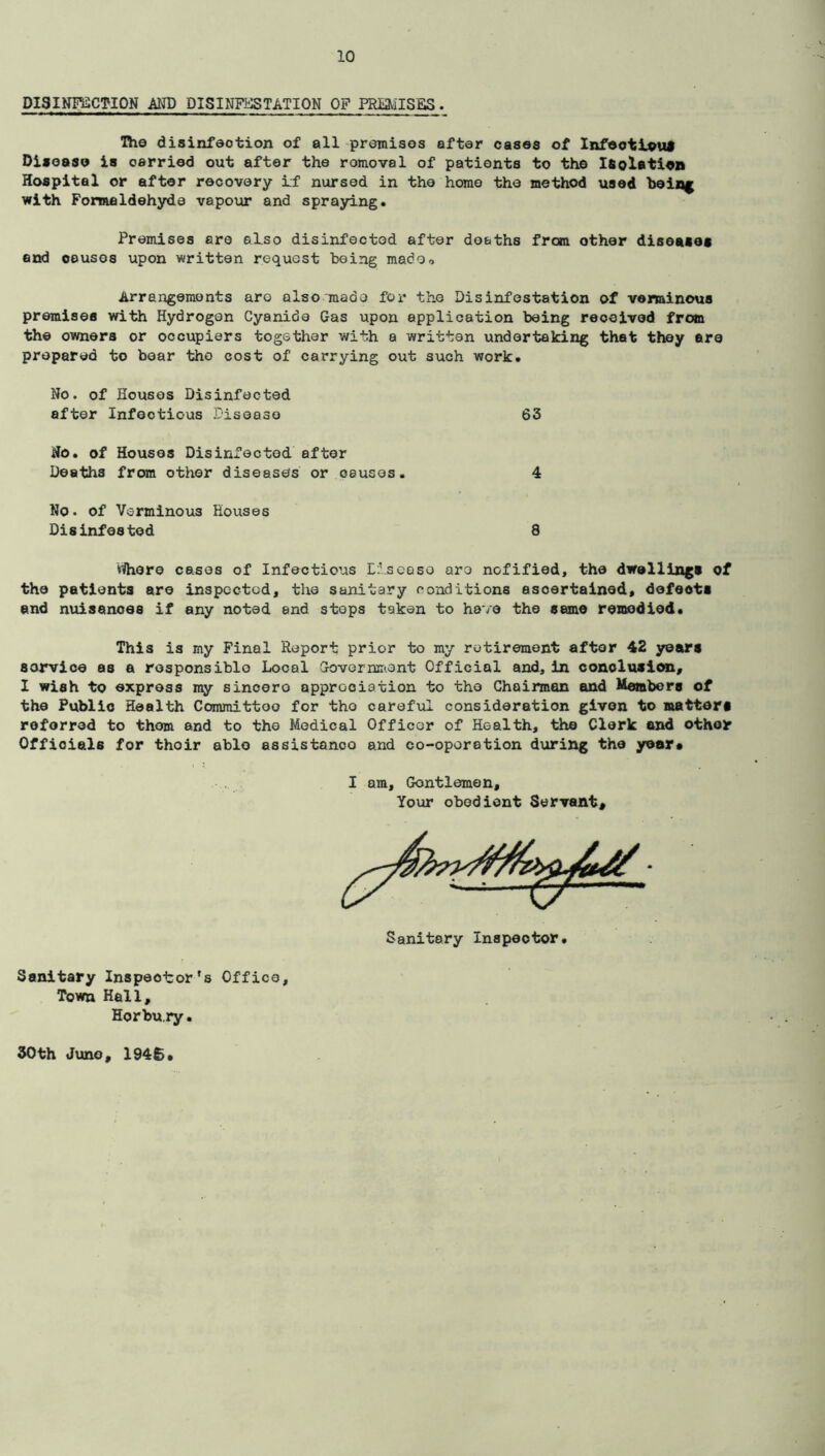 DISINFECTION AND DISINFESTATION OF PREMISES. The disinfection of all premises after cases of Infeotlouf Disease is carried out after the romoval of patients to the Isolation Hospital or after recovery if nursed in the homo the method used being with Formaldehyde vapour and spraying. Premises are ©l.so disinfected after deaths from other diseases end oeusos upon written request being madOo Arrangements aro also made for the Disinfestation of verminous premises with Hydrogen Cyanide Gas upon application being received from the owners or occupiers together with a written undertaking that they are prepared to bear the cost of carrying out such work. No. of Houses Disinfected after Infeotious Disease 63 No. of Houses Disinfected after Deaths from other diseases or oauses. 4 No. of Verminous Houses Disinfested 8 wihere cases of Infectious Disease are nofified, the dwellings of the patients are inspected, the sanitary conditions ascertained, defeots and nuisances if any noted and steps taken to have the same remedied* This is my Final Report prior to my retirement after 42 years sorvice as a responsible Local Government Official and, in conclusion, I wish to express my sincere appreciation to the Chairman and Members of the Public Health Committoo for the careful consideration given to matters reforred to them and to the Medical Officer of Health, the Clerk and other Officials for thoir ablo assistanoo and co-operation during the year* I am, Gontlemen, Your obedient Servant* Sanitary Inspeoiror's Office, Town Hall, Horbury.