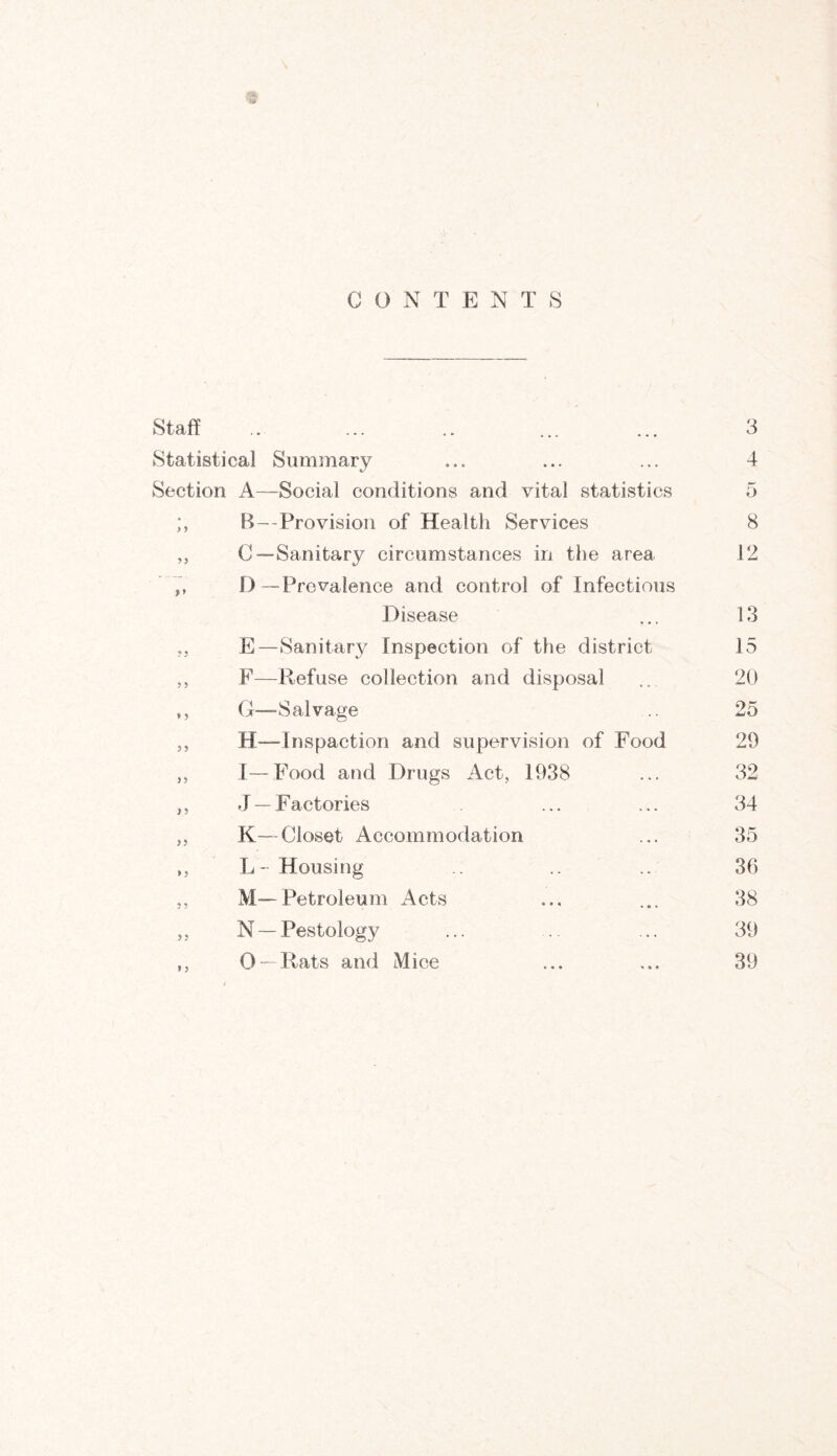 CONTENTS Statistical Summary ... ... ... 4 Section A—Social conditions and vital statistics 5 > y B—Provision of Health Services 8 yy C— Sanitary circumstances in the area 12 D—Prevalence and control of Infectious Disease 13 ? 5 E—Sanitary Inspection of the district 15 y ? F—Refuse collection and disposal 20 * y G— Salvage 25 3 5 H—Tnspaction and supervision of Food 29 33- I—Food and Drugs Act, 1938 32 } 5 J —Factories 34 >5 K—Closet Accommodation 35 » 3 L- Housing .. 36 5 3 M—Petroleum Acts 38 35 N — Pestology 39 9 3