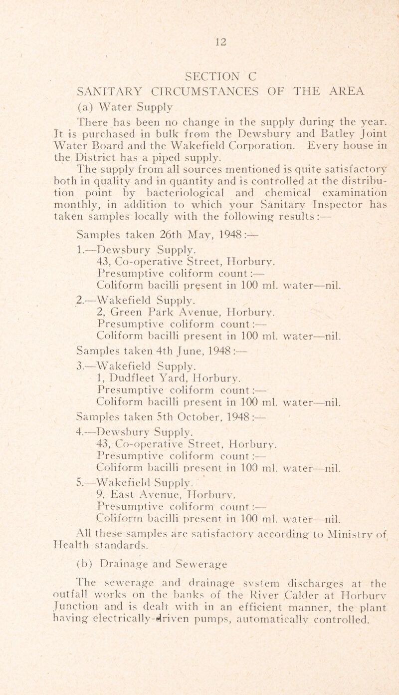 SECTION C SANITARY CIRCUMSTANCES OF THE AREA (a) Water Supply There has been no change in the supply during the year. It is purchased in bulk from the Dewsbury and Batley Joint Water Board and the Wakefield Corporation. Every house in the District has a piped supply. The supply from all sources mentioned is quite satisfactory both in quality and in quantity and is controlled at the distribu- tion point by bacteriological and chemical examination monthly, in addition to which your Sanitary Inspector has taken samples locally with the following results :— Samples taken 26th May, 1948:— [.—-Dewsbury Supply. 43, Co-operative Street, Horbury. Presumptive coliform count:— Coliform bacilli present in 100 ml. water—nil. 2. —Wakefield Supply. 2, Green Park Avenue, Horbury. Presumptive coliform count:—- Coliform bacilli present in 100 ml. water—nil. Samples taken 4th June, 1948:— 3. —Wakefield Supply. 1, Dudfleet Yard, Horbury. Presumptive coliform count:— Coliform bacilli present in 100 ml. water—nil. Samples taken 5th October, 1948:— 4. —Dewsbury Supply. 43, Co-operative Street, Horbury. Presumptive coliform count:— Coliform bacilli present in 100 ml. water—nil. 5. —Wakefield Supply. 9, East Avenue, Horbury. Presumptive coliform count:—- Coliform bacilli present in 100 ml. water—nil. All these samples are satisfactory according to Ministry of Health standards. (b) Drainage and Sewerage The sewerage and drainage svstem discharges at the outfall works on the banks of the River Calder at Horburv Junction and is dealt with in an efficient manner, the plant having electrically-driven pumps, automatically controlled.