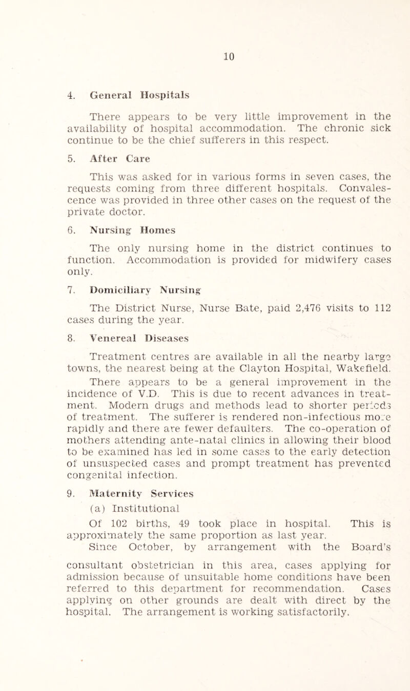 4. General Hospitals There appears to be very little improvement in the availability of hospital accommodation. The chronic sick continue to be the chief sufferers in this respect. 5. After Care This was asked for in various forms in seven cases, the requests coming from three different hospitals. Convales- cence was provided in three other cases on the request of the private doctor. 6. Nursing Homes The only nursing home in the district continues to function. Accommodation is provided for midwifery cases only. 7. Domiciliary Nursing The District Nurse, Nurse Bate, paid 2,476 visits to 112 cases during the year. 8. Venereal Diseases Treatment centres are available in all the nearby large towns, the nearest being at the Clayton Hospital, Wakefield. There appears to be a general improvement in the incidence of V.D. This is due to recent advances in treat- ment. Modern drugs and methods lead to shorter periods of treatment. The sufferer is rendered non-infectious more rapidly and there are fewer defaulters. The co-operation of mothers attending ante-natal clinics in allowing their blood to be examined has led in some cases to the early detection of unsuspected cases and prompt treatment has prevented congenital infection. 9. Maternity Services (a) Institutional Of 102 births, 49 took place in hospital. This is approximately the same proportion as last year. Since October, by arrangement with the Board’s consultant obstetrician in this area, cases applying for admission because of unsuitable home conditions have been referred to this department for recommendation. Cases applying on other grounds are dealt with direct by the hospital. The arrangement is working satisfactorily.