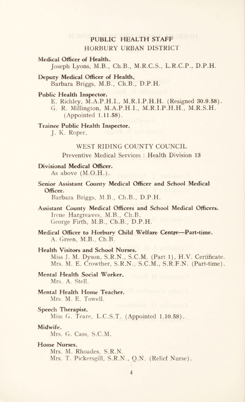 PUBLIC HEALTH STAFF HORBURY URBAN DISTRICT Medical Officer of Health. Joseph Lyons, M.B., Ch.B., M.R.C.S., L.R.C.P., D.P.H. Deputy Medical Officer of Health. Barbara Briggs, M.B., Ch.B., D.P.H. Public Health Inspector. E. Richley, M.A.P.H.I., M.R.I.P.H.H. (Resigned 30.9.58). G. R. Millington, M.A.P.H.I., M.R.I.P.H.H., M.R.S.H. (Appointed 1.11.58). Trainee Public Health Inspector. J. K. Roper. WEST RIDING COUNTY COUNCIL Preventive Medical Services : Health Division 13 Divisional Medical Officer. As above (M.O.H.). Senior Assistant County Medical Officer and School Medical Officer. Barbara Briggs, M.B., Ch.B., D.P.H. Assistant County Medical Officers and School Medical Officers. Irene Hargreaves, M.B., Ch.B. George Firth, M.B., Ch.B., D.P.H. Medical Officer to Horbury Child Welfare Centre—Part-time. A. Green, M.B., Ch.B. Health Visitors and School Nurses. Miss J. M. Dyson, S.R.N., S.C.M. (Part 1), H.V. Certificate. Mrs. M. E. Crowther, S.R.N., S.C.M., S.R.F.N. (Part-time). Mental Health Social Worker. Mrs. A. Stell. Mental Health Home Teacher. Mrs. M. E. Towell. Speech Therapist. Miss G. Teare, L.C.S.T. (Appointed 1.10.58). Midwife. Mrs. G. Cass, S.C.M. Home Nurses. Mrs. M. Rhoades, S.R.N. Mrs. T. Pickersgill, S.R.N., Q.N. (Relief Nurse).