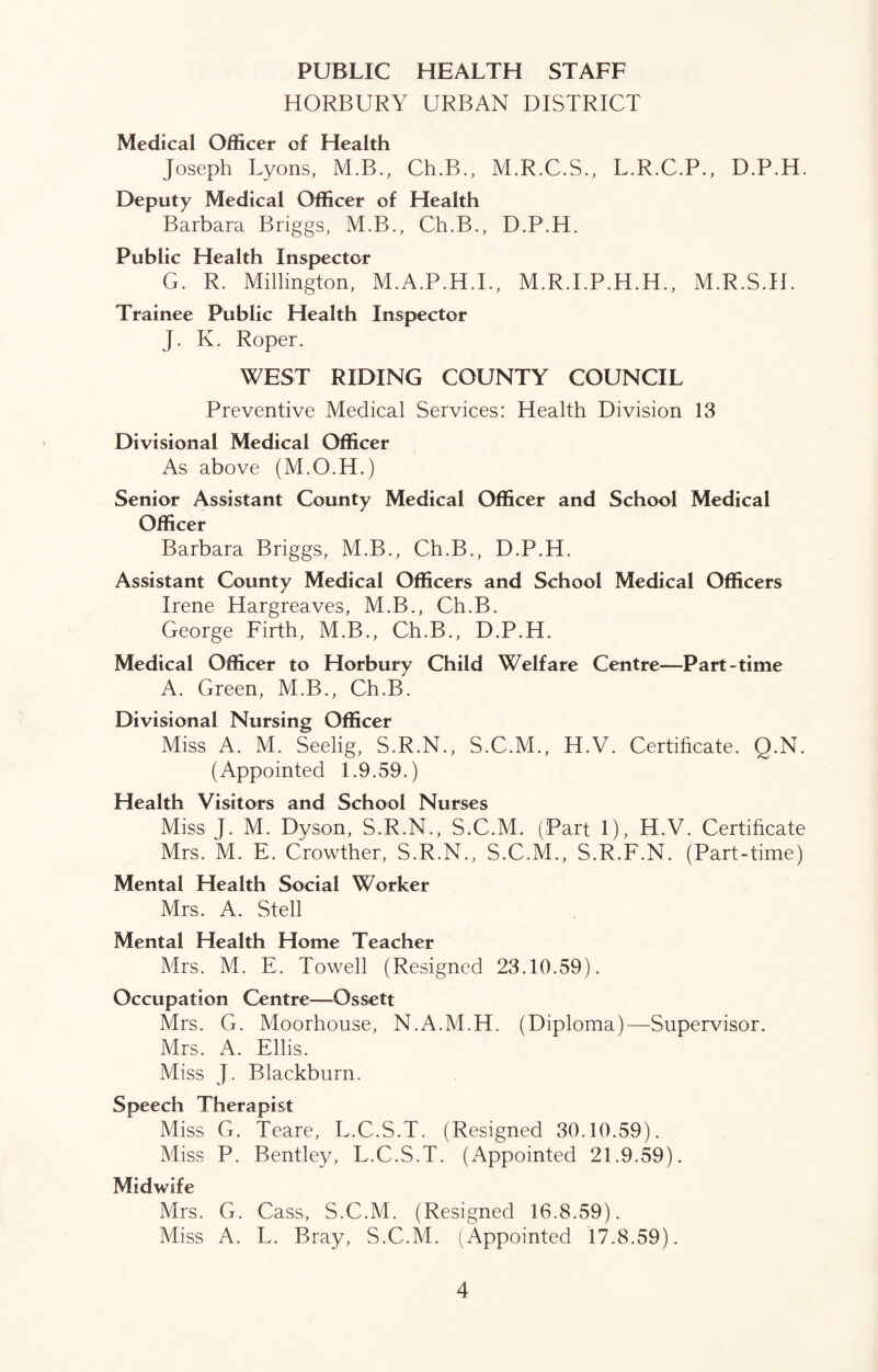 PUBLIC HEALTH STAFF HORBURY URBAN DISTRICT Medical Officer of Health Joseph Lyons, M.B., Ch.B., M.R.C.S., L.R.C.P., D.P.H. Deputy Medical Officer of Health Barbara Briggs, M.B., Ch.B., D.P.H. Public Health Inspector G. R. Millington, M.A.P.H.I., M.R.I.P.H.H., M.R.S.H. Trainee Public Health Inspector J. K. Roper. WEST RIDING COUNTY COUNCIL Preventive Medical Services: Health Division 13 Divisional Medical Officer As above (M.O.H.) Senior Assistant County Medical Officer and School Medical Officer Barbara Briggs, M.B., Ch.B., D.P.H. Assistant County Medical Officers and School Medical Officers Irene Hargreaves, M.B., Ch.B. George Firth, M.B., Ch.B., D.P.H. Medical Officer to Horbury Child Welfare Centre—Part-time A. Green, M.B., Ch.B. Divisional Nursing Officer Miss A. M. Seelig, S.R.N., S.C.M., H.V. Certificate. Q.N. (Appointed 1.9.59.) Health Visitors and School Nurses Miss J. M. Dyson, S.R.N., S.C.M. (Part 1), H.V. Certificate Mrs. M. E. Crowther, S.R.N., S.C.M., S.R.F.N. (Part-time) Mental Health Social Worker Mrs. A. Stell Mental Health Home Teacher Mrs. M. E. Towell (Resigned 23.10.59). Occupation Centre—Ossett Mrs. G. Moorhouse, N.A.M.H, (Diploma)—Supervisor. Mrs. A. Ellis. Miss J. Blackburn. Speech Therapist Miss G. Teare, L.C.S.T. (Resigned 30.10.59). Miss P. Bentley, L.C.S.T. (Appointed 21.9.59). Midwife Mrs. G. Cass, S.C.M. (Resigned 16.8.59). Miss A. L. Bray, S.C.M. (Appointed 17.8.59).