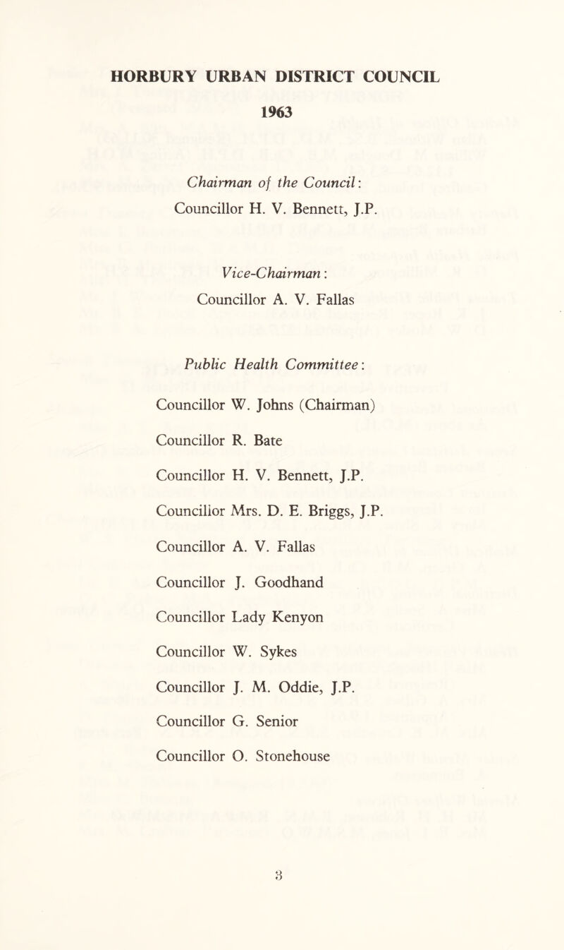 1963 Chairman of the Council: Councillor H. V. Bennett, J.P. Vice-Chairman: Councillor A. V. Fallas Public Health Committee: Councillor W. Johns (Chairman) Councillor R. Bate Councillor H. V. Bennett, J.P. Councillor Airs. D. E. Briggs, J.P. Councillor A. V. Fallas Councillor J. Goodhand Councillor Lady Kenyon Councillor W. Sykes Councillor J. M. Oddie, J.P. Councillor G. Senior Councillor O. Stonehouse 3