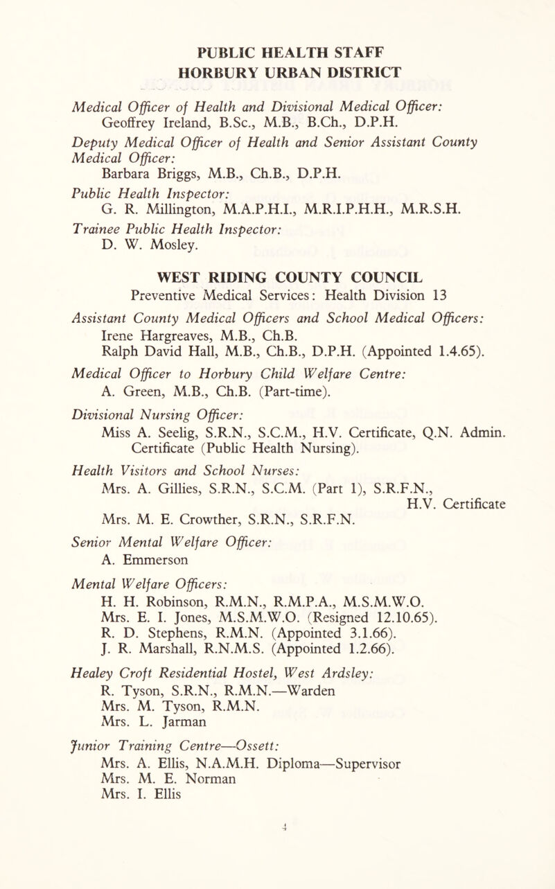 PUBLIC HEALTH STAFF HORBURY URBAN DISTRICT Medical Officer of Health and Divisional Medical Officer: Geoffrey Ireland, B.Sc., M.B., B.Ch., D.P.H. Deputy Medical Officer of Health and Senior Assistant County Medical Officer: Barbara Briggs, M.B., Ch.B., D.P.H. Public Health Inspector: G. R. Millington, M.A.P.H.I., M.R.I.P.H.H., M.R.S.H. Trainee Public Health Inspector: D. W. Mosley. WEST RIDING COUNTY COUNCIL Preventive Medical Services: Health Division 13 Assistant County Medical Officers and School Medical Officers: Irene Hargreaves, M.B., Ch.B. Ralph David Hall, M.B., Ch.B., D.P.H. (Appointed 1.4.65). Medical Officer to Horbury Child Welfare Centre: A. Green, M.B., Ch.B. (Part-time). Divisional Nursing Officer: Miss A. Seelig, S.R.N., S.C.M., H.V. Certificate, Q.N. Admin. Certificate (Public Health Nursing). Health Visitors and School Nurses: Mrs. A. Gillies, S.R.N., S.C.M. (Part 1), S.R.F.N., H.V. Certificate Mrs. M. E. Crowther, S.R.N., S.R.F.N. Senior Mental Welfare Officer: A. Emmerson Mental Welfare Officers: H. H. Robinson, R.M.N., R.M.P.A., M.S.M.W.O. Mrs. E. I. Jones, M.S.M.W.O. (Resigned 12.10.65). R. D. Stephens, R.M.N. (Appointed 3.1.66). J. R. Marshall, R.N.M.S. (Appointed 1.2.66). Healey Croft Residential Hostel, West Ardsley: R. Tyson, S.R.N., R.M.N.—Warden Mrs. M. Tyson, R.M.N. Mrs. L. Jarman Junior Training Centre—Ossett: Mrs. A. Ellis, N.A.M.H. Diploma—Supervisor Mrs. M. E. Norman Mrs. I. Ellis i A