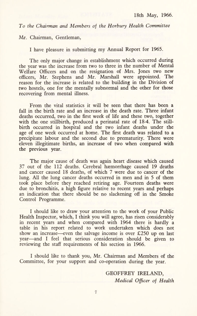 18th May, 1966. To the Chairman and Members of the Horbury Health Committee Mr. Chairman, Gentleman, I have pleasure in submitting my Annual Report for 1965. The only major change in establishment which occurred during the year was the increase from two to three in the number of Mental Welfare Officers and on the resignation of Mrs. Jones two new officers, Mr. Stephens and Mr. Marshall were appointed. The reason for the increase is related to the building in the Division of two hostels, one for the mentally subnormal and the other for those recovering from mental illness. From the vital statistics it will be seen that there has been a fall in the birth rate and an increase in the death rate. Three infant deaths occurred, two in the first week of life and these two, together with the one stillbirth, produced a perinatal rate of 184. The still- birth occurred in hospital and the two infant deaths under the age of one week occurred at home. The first death was related to a precipitate labour and the second due to prematurity. There were eleven illegitimate births, an increase of two when compared with the previous year. The major cause of death was again heart disease which caused 37 out of the 112 deaths. Cerebral haemorrhage caused 19 deaths and cancer caused 18 deaths, of which 7 were due to cancer of the lung. All the lung cancer deaths occurred in men and in 5 of them took place before they reached retiring age. Fourteen deaths were due to bronchitis, a high figure relative to recent years and perhaps an indication that there should be no slackening off in the Smoke Control Programme. I should like to draw your attention to the work of your Public Health Inspector, which, I think you will agree, has risen considerably in recent years and when compared with 1964 there is hardly a table in his report related to work undertaken which does not show an increase—even the salvage income is over £250 up on last year—and I feel that serious consideration should be given to reviewing the staff requirements of his section in 1966. I should like to thank you, Mr. Chairman and Members of the Committee, for your support and co-operation during the year. GEOFFREY IRELAND, Medical Officer of Health