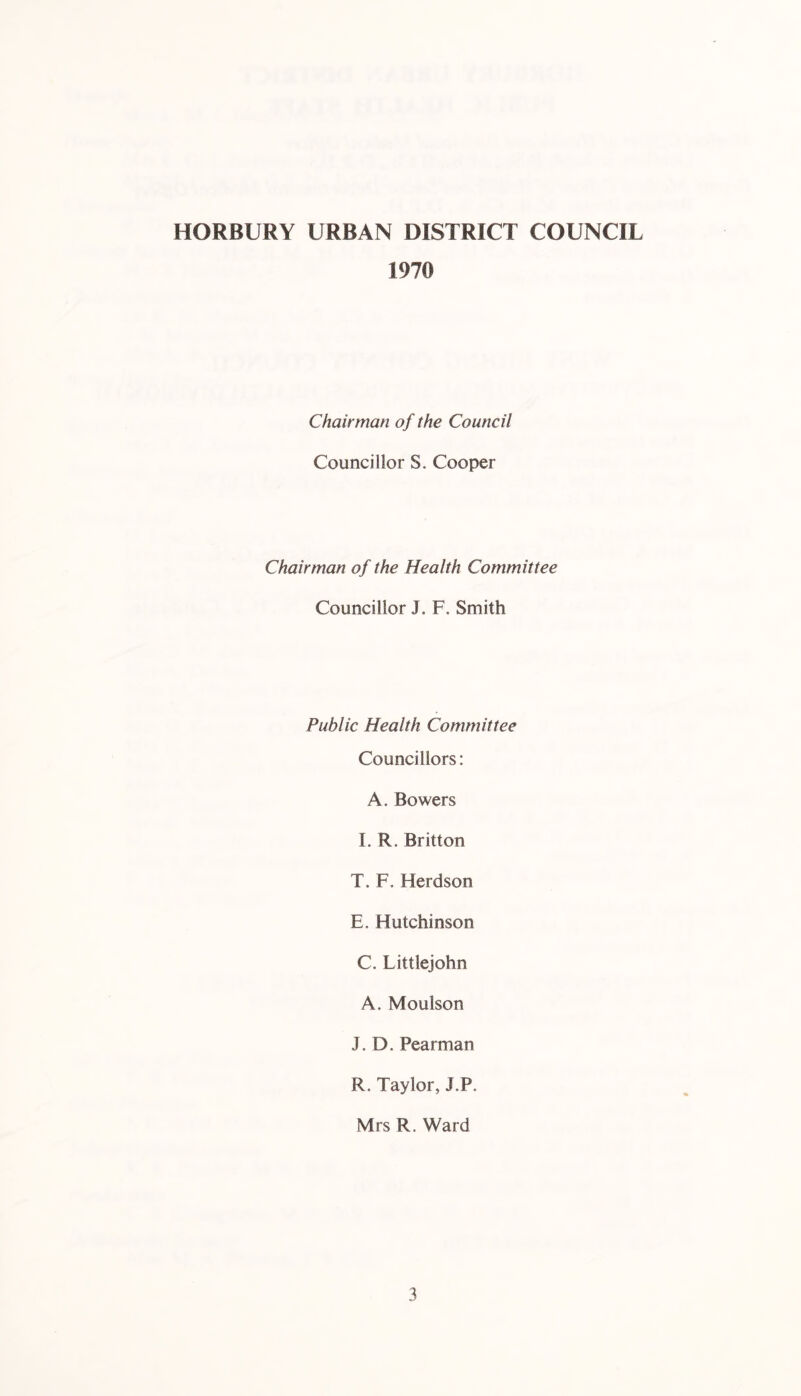 1970 Chairman of the Council Councillor S. Cooper Chairman of the Health Committee Councillor J. F. Smith Public Health Committee Councillors: A. Bowers I. R. Britton T. F, Herdson E. Hutchinson C. Littlejohn A. Moulson J. D, Pearman R. Taylor, J.P. Mrs R. Ward