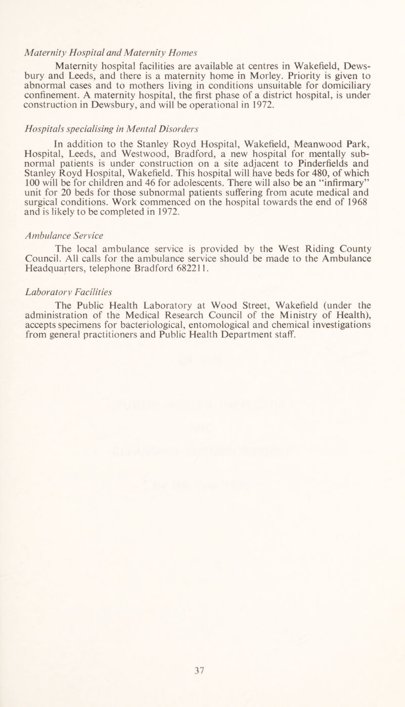 Maternity Hospital and Maternity Homes Maternity hospital facilities are available at centres in Wakefield, Dews- bury and Leeds, and there is a maternity home in Morley. Priority is given to abnormal cases and to mothers living in conditions unsuitable for domiciliary confinement. A maternity hospital, the first phase of a district hospital, is under construction in Dewsbury, and will be operational in 1972. Hospitals specialising in Mental Disorders In addition to the Stanley Royd Hospital, Wakefield, Meanwood Park, Hospital, Leeds, and Westwood, Bradford, a new hospital for mentally sub- normal patients is under construction on a site adjacent to Pinderfields and Stanley Royd Hospital, Wakefield. This hospital will have beds for 480, of which 100 will be for children and 46 for adolescents. There will also be an “infirmary” unit for 20 beds for those subnormal patients suffering from acute medical and surgical conditions. Work commenced on the hospital towards the end of 1968 and is likely to be completed in 1972. Ambulance Service The local ambulance service is provided by the West Riding County Council. All calls for the ambulance service should be made to the Ambulance Headquarters, telephone Bradford 682211. Laboratorv Facilities The Public Health Laboratory at Wood Street, Wakefield (under the administration of the Medical Research Council of the Ministry of Health), accepts specimens for bacteriological, entomological and chemical investigations from general practitioners and Public Health Department staff.