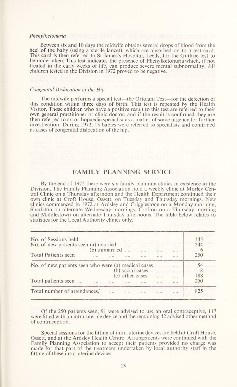 Phenylketonuria Between six and 10 days the midwife obtains several drops of blood from the heel of the baby (using a sterile lancet), which are absorbed on to a test card. This card is then referred to St James’s Hospital, Leeds, for the Guthrie test to be undertaken. This test indicates the presence of Phenylketonuria which, if not treated in the early weeks of life, can produce severe mental subnormality. All children tested in the Division in 1972 proved to be negative. Congenital Dislocation of the Hip The midwife performs a special test—the Ortolani Test—for the detection of this condition within three days of birth. This test is repeated by the Health Visitor. Those children who have a positive result to this test are referred to their own general practitioner or clinic doctor, and if the result is confirmed they are then referred to an orthopaedic specialist as a matter of some urgency for further investigation. During 1972, 13 babies were referred to specialists and confirmed as cases of congenital dislocation of the hip. FAMILY PLANNING SERVICE By the end of 1972 there were six family planning clinics in existence in the Division. The Family Planning Association hold a weekly clinic at Morley Cen- tral Clinic on a Thursday afternoon and the Health Department continued their own clinic at Croft House, Ossett, on Tuesday and Thursday mornings. New clinics commenced in 1972 at Ardsley and Crigglestone on a Monday morning, Sharlston on alternate Wednesday mornings, Crofton on a Thursday morning and Middlestown on alternate Thursday afternoons. The table below relates to statistics for the Local Authority clinics only. No. of Sessions held No. of new patients seen (a) married (b) unmarried .... Total Patients seen 145 244 6 250 No. of new patients seen who were (a) medical cases 54 (b) social cases 8 (c) other cases 188 Total patients seen 250 Total number of attendances/ 825 Of the 250 patients seen, 91 were advised to use an oral contraceptive, 117 were fitted with an intra-uterine device and the remaining 42 advised other method of contraception. Special sessions for the fitting of intra-uterine devices are held at Croft House, Ossett, and at the Ardsley Health Centre. Arrangements were continued with the Family Planning Association to accept their patients provided no charge was made for that part of the treatment undertaken by local authority staff in the fitting of these intra-uterine devices.