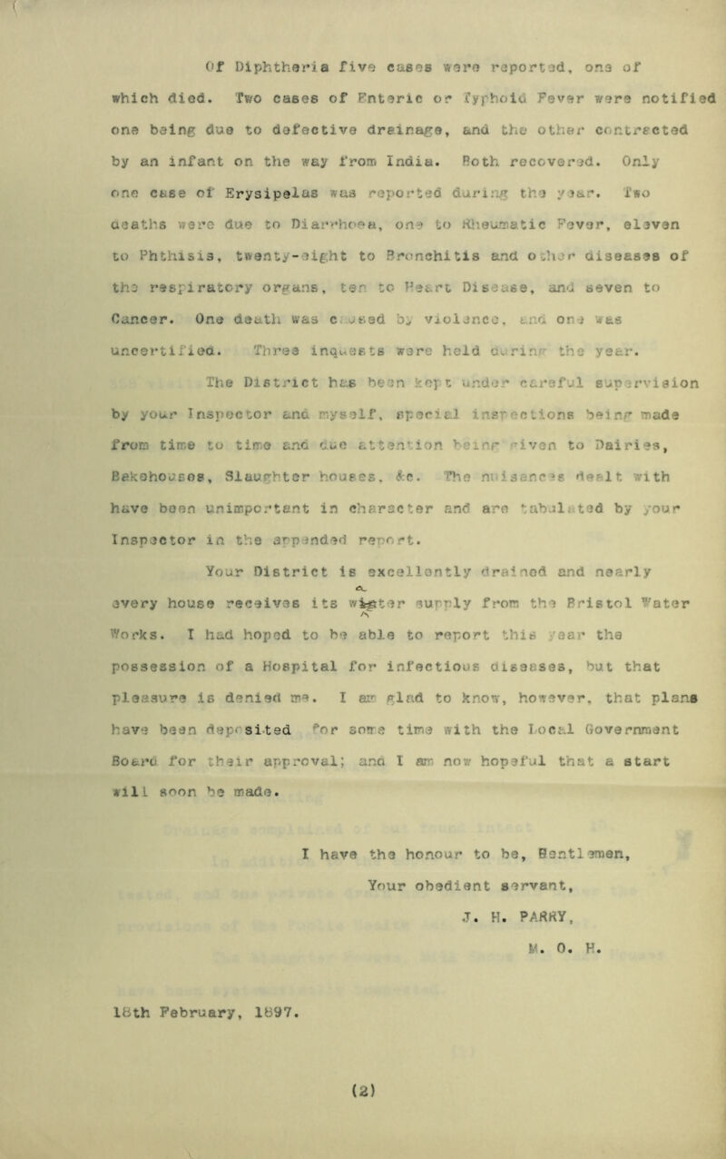 Of Diphtheria five cases were reported, one of which died. Two cases of Enteric or fyphoid Fever were notified one being doe to defective drainage, and the other contracted by an infant on the way from India. Roth recovered. Only One case of Erysipelas was reported during the year. Two deaths vrere due to Diarrhoea, one to Rheumatic Fever, eleven to Phthisis, twenty-eight to Bronchitis and o.her diseases of the respiratory organs, ten to Heart Disease, and seven to Cancer. One death was c .used violence, and one was uncertified. Three inquests wore held uurirm the year. The District has been key t under careful supervision by your Inspector and myself, special inspections being made from time to time and due attention leinr riven to Dairies, Bakehouses, Slaughter houses, &c. The nai sane-?s. de- lt with have been unimportant in character and are tabul. ted by your Inspector in the appended report. Your District is excellontly drained and nearly every house receives its winter euny^ly from the Bristol Water a Works. I had hoped to be able to report this 'ear the possession of a Hospital for infectious diseases, but that pleasure is denied me. I am glad to know, however, that plans have been deposited for some time with the Local Government Board, for their approval; and 1 am now hopeful that a start Aill soon be made. I have the honour to be, Bentiemen, Your obedient servant, J. H. PARRY, M. 0. K. 18th February, 1897.