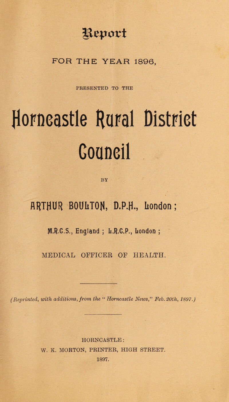 lleport FOR THE YEAR 1896, PRESENTED TO THE Horneastle Rural District Goaneil BY • .... ARTHUR BOUIiTOH, D.P.fl., Iiondon; M.G.S., England ; L.B.G.P., London ; MEDICAL OFFICER OF HEALTH. (Reprinted, with additions, from the “ Horneastle News,” Feb. 20th, 1897.) HORNCASTLE: W. K. MORTON, PRINTER, HIGH STREET. 1897.