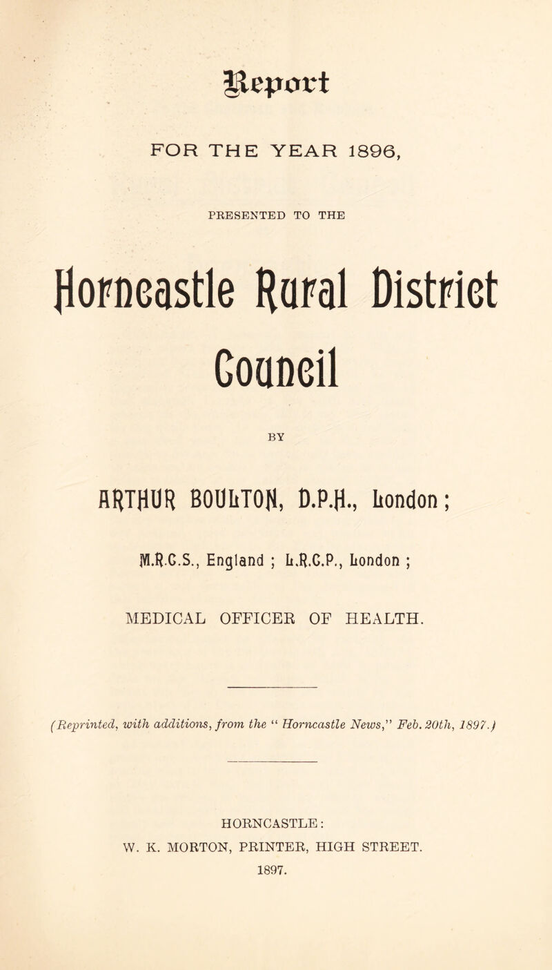 Import FOR THE YEAR 1896, PRESENTED TO THE Horneastle Raral District Goaneil BY HRTHUR BODIiTOR, D.P.H., London; IV1.R.G.S., England ; L.R.C.P., London ; MEDICAL OFFICER OF HEALTH. (Reprinted, with additions, from the “ Horneastle News,” Feb. 20tli, 1897.) HORNCASTLE: W. K. MORTON, PRINTER, HIGH STREET. 1897.