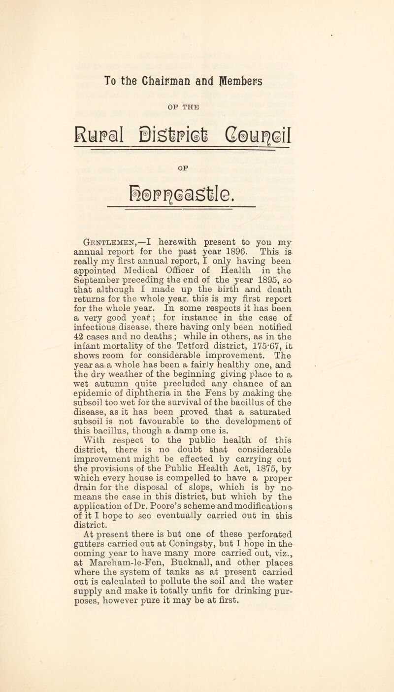 To the Chairman and ^embers Gentlemen,—I herewith present to you my annual report for the past year 1896. This is really my first annual report, I only having been appointed Medical Officer of Health in the September preceding the end of the year 1895, so that although I made up the birth and death returns for the whole year, this is my first report for the whole year. In some respects it has been a very good year; for instance in the case of infectious disease, there having only been notified 42 cases and no deaths ; while in others, as in the infant mortality of the Tetford district, 175'67, it- shows room for considerable improvement. The year as a whole has been a fairly healthy one, and the dry weather of the beginning giving place to a wet autumn quite precluded any chance of an epidemic of diphtheria in the Fens by making the subsoil too wet for the survival of the bacillus of the disease, as it has been proved that a saturated subsoil is not favourable to the development of this bacillus, though a damp one is. With respect to the public health of this district, there is no doubt that considerable improvement might be effected by carrying out the provisions of the Public Health Act, 1875, by which every house is compelled to have a proper drain for the disposal of slops, which is by no means the case in this district, but which by the application of Dr. Poore’s scheme and modifications of it I hope to see eventually carried out in this district. At present there is but one of these perforated gutters carried out at Coningsby, but I hope in the coming year to have many more carried out, viz., at Mareham-le-Fen, Bucknall, and other places where the system of tanks as at present carried out is calculated to pollute the soil and the water supply and make it totally unfit for drinking pur- poses, however pure it may be at first.