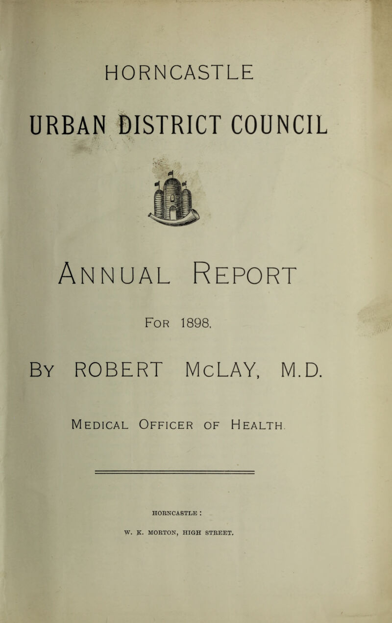 HORNCASTLE URBAN DISTRICT COUNCIL ^ tf k’TO \ , /E Annual Report For 1898, By ROBERT McLAY, M.D. Medical Officer of Health. HORNCASTLE : W. K. MORTON, HIGH STREET.