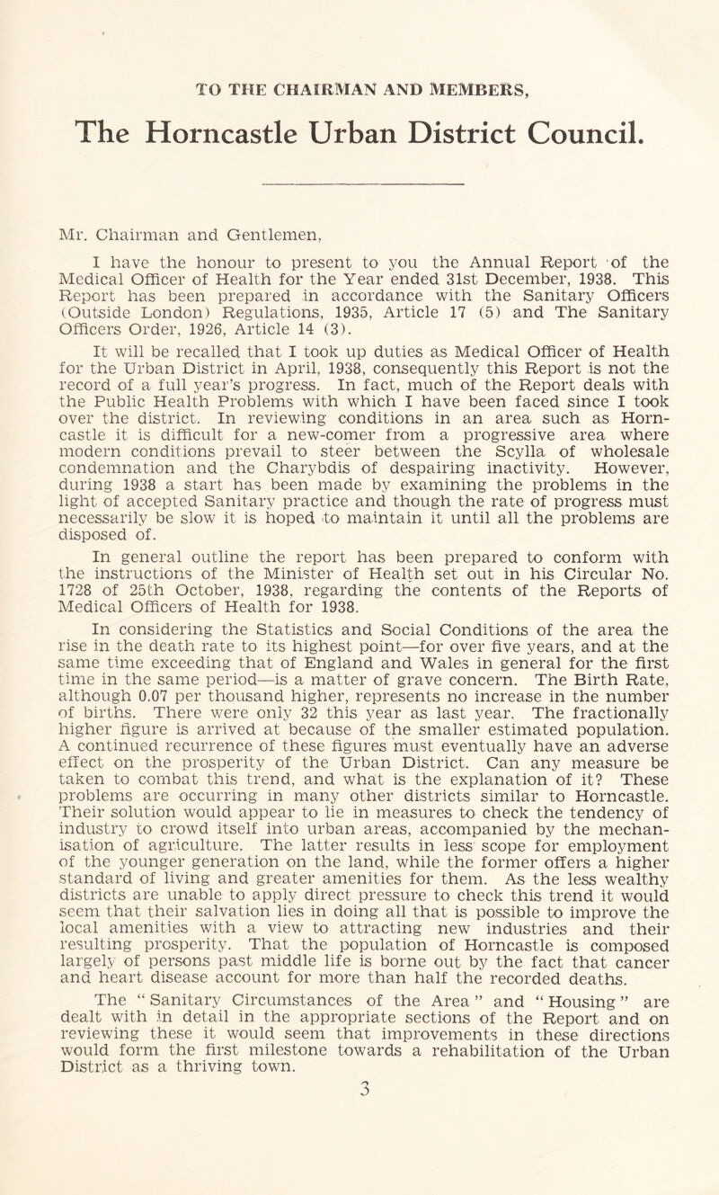 TO THE CHAIRMAN AND MEMBERS, The Horncastle Urban District Council. Mr. Chairman and Gentlemen, 1 have the honour to present to you the Annual Report of the Medical Officer of Health for the Year ended 31st December, 1938. This Report has been prepared in accordance with the Sanitary Officers (Outside London) Regulations, 1935, Article 17 (5) and The Sanitary Officers Order, 1926, Article 14 (3). It will be recalled that I took up duties as Medical Officer of Health for the Urban District in April, 1938, consequently this Report is not the record of a full year’s progress. In fact, much of the Report deals with the Public Health Problems with which I have been faced since I took over the district. In reviewing conditions in an area such as Horn- castle it is difficult for a new-comer from a progressive area where modern conditions prevail to steer between the Scylla of wholesale condemnation and the Charybdis of despairing inactivity. However, during 1938 a start has been made by examining the problems in the light of accepted Sanitary practice and though the rate of progress must necessarily be slow it is hoped fo maintain it until all the problems are disposed of. In general outline the report has been prepared to conform with the instructions of the Minister of Health set out in his Circular No. 1728 of 25th October, 1938, regarding the contents of the Reports of Medical Officers of Health for 1938. In considering the Statistics and Social Conditions of the area the rise in the death rate to its highest point—for over five years, and at the same time exceeding that of England and Wales in general for the first time in the same period—is a matter of grave concern. The Birth Rate, although 0.07 per thousand higher, represents no increase in the number of births. There were only 32 this year as last year. The fractionally higher figure is arrived at because of the smaller estimated population. A continued recurrence of these figures must eventually have an adverse effect on the prosperity of the Urban District. Can any measure be taken to combat this trend, and what is the explanation of it? These problems are occurring in many other districts similar to Horncastle. Their solution would appear to lie in measures to check the tendency of industry to crowd itself into urban areas, accompanied by the mechan- isation of agriculture. The latter results in less scope for employment of the younger generation on the land, while the former offers a higher standard of living and greater amenities for them. As the less wealthy districts are unable to apply direct pressure to check this trend it would seem that their salvation lies in doing all that is possible to improve the local amenities with a view to attracting new industries and their resulting prosperity. That the population of Horncastle is composed largely of persons past middle life is borne out by the fact that cancer and heart disease account for more than half the recorded deaths. The “ Sanitary Circumstances of the Area ” and “ Housing ” are dealt with in detail in the appropriate sections of the Report and on reviewing these it would seem that improvements in these directions would form the first milestone towards a rehabilitation of the Urban District as a thriving town.