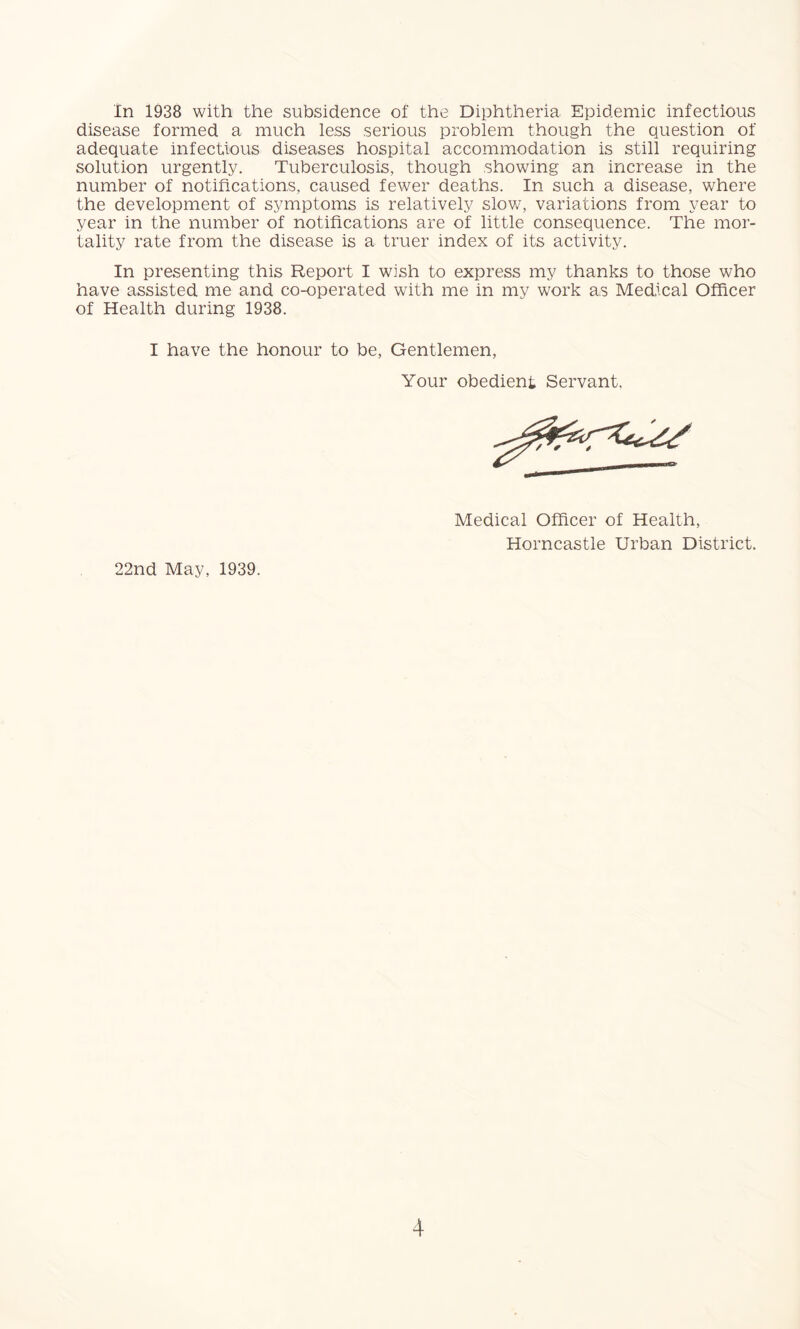 In 1938 with the subsidence of the Diphtheria Epidemic infectious disease formed a much less serious problem though the question of adequate infectious diseases hospital accommodation is still requiring solution urgently. Tuberculosis, though showing an increase in the number of notifications, caused fewer deaths. In such a disease, where the development of symptoms is relatively slow, variations from year to year in the number of notifications are of little consequence. The mor- tality rate from the disease is a truer index of its activity. In presenting this Report I wish to express my thanks to those who have assisted me and co-operated with me in my work as Medical Officer of Health during 1938. I have the honour to be, Gentlemen, Your obedient Servant. Medical Officer of Health, Horncastle Urban District. 22nd May, 1939.