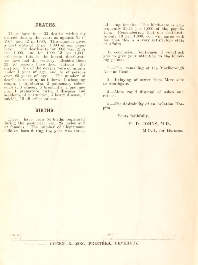 DEATHS. There have been 33 deaths within my district during the year, as against 54 in 1907, and 42 in 1900. This number gives a death-rate of 13 per 1,000 of our popu- lation. The death-rate for 1903 was 12.27 per 1,000, and for 1902 13 per 1,000, otherwise this is the lowest death-rate we have had this century. Besides these 33, 20 persons have died outside the district. Six of the deaths were of infants under 1 year of age, and 15 of persons over 65 years of age. The number of deaths is made up as follows: 1 whooping cough, 1 diphtheria, 2 pulmonary tuber- culosis, 3 cancer, 3 bronchitis, 1 pneumo- nia, 1 premature birth, 1 diseases and accidents of parturiton, 4 heart disease, 1 suicide, 15 all other causes. BIRTHS. There have been 54 births registered during the past year, viz., 25 males and 29 females. The number of illegitimate children born during the year was three, all being females. The birth-rate is con- sequently 21.26 per 1,000 of the popula- tion. Remembering that our death-rate is only 13 per 1,000, you will agree with me that this is a very satisfactory state of affairs. In conclusion, Gentlemen, I would ask you to give your attention to the follow- ing points:— 1. —-The remaking of the Marlborough Avenue Road. 2. —‘Relaying of sewer from Mere side to Southgate. 3. —More rapid disposal of ashes and refuse. 4. —The desirability of an Isolation Hos- pital. Yours 'faithfully, H. D. JOHNS, M.D., M.O.H. for Hornsea. GREEN & SON, PRINTERS,- BE.VERLEY.