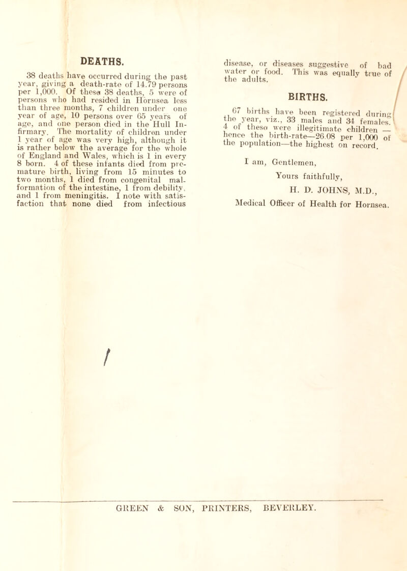 DEATHS. 38 deaths have occurred during the past year, giving a death-rate of 14.79 persons per 1,000. Of these 38 deaths, 5 were of persons who had resided in Hornsea less than three months, 7 children under one year of age, 10 persons over 65 years of age, and one person died in the Hull In- firmary. The mortality of children under 1 year of age was very high, although it is rather below the average for the whole of England and Wales, which is 1 in every 8 born. 4 of these infants died from pre- mature birth, living from 15 minutes to two months, 1 died from congenital mal- formation of the intestine, 1 from debility, and 1 from meningitis. I note with satis- faction that none died from infectious disease, or diseases suggestive of bad water or food. This was equally true of the adults. BIRTHS. 6/ births have been registered during the year, viz., 33 males and 34 females 4 of these were illegitimate children — hence the birth-rate—26.08 ner 1,000 of the population—the highest on record. I am. Gentlemen, Yours faithfully, H. D. JOHNS, M.D., Medical Officer of Health for Hornsea. / GREEN & SON, PRINTERS, BEVERLEY.