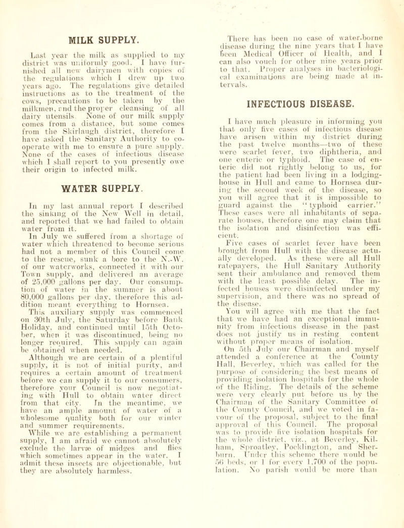 MILK SUPPLY. Last year the milk as supplied to my district was uniformly good. I have fur- nished all new dairymen with copies of the regulations which 1 drew up two years ago. The regulations give detailed instructions as to the treatment of the cows, precautions to be taken by the milkmen, end the proper cleansing of all dairy utensils None of our milk supply comes from a distance, but some comes from the Skirlaugh district, therefore I have asked the Sanitary Authority to co- operate with me to ensure a pure supply. None of the cases of infectious disease which I shall report to you presently owe their origin to infected milk. WATER SUPPLY. In my last annual report I described the sinking of the New Well in detail, and reported that we had failed to obtain water from it. In July we suffered from a shortage of water which threatened to become serious had not a member of this Council come to the rescue, sunk a bore to the N.-W. of our waterworks, connected it with our Town supply, and delivered an average of 25,000 gallons per day. Our consump- tion of water in the summer is about 80,000 gallons per day. therefore this ad- dition meant everything to Hornsea. This auxiliary supply was commenced on 30th July, the Saturday before Bank Holiday, and continued until loth Octo- ber, when it was discontinued, being no longer required. This supply can again be obtained when needed. Although we are certain of a plentiful supply, it is not of initial purity, and requires a certain amount of treatment before we can supply it to our consumers, therefore your Council is now negotiat- ing with Hull to obtain water direct from that city. In the meantime, we have an ample amount of water of a wholesome quality both for our winter and summer requirements. While we are establishing a permanent supply, I am afraid we cannot absolutely exclude the larvae of midges and flies which sometimes appear in the water. I admit these insects are objectionable, but they are absolutely harmless. There has been no case of water-borne disease during the nine years that 1 have been Medical Officer of Health, and I can also vouch for other nine years prior to that. Proper analyses in bacteriologi- cal examinations are being made at in- tervals. INFECTIOUS DISEASE. I have much pleasure in informing you that only five cases of infectious disease have arisen within my district during the past twelve months—two of these were scarlet fever, two diphtheria, and one enteric or typhoid. The case of en- teric did not rightly belong to us, for the patient had been living in a lodging- house in Hull and came to Hornsea dur- ing the second week of the disease, so you will agree that it is impossible to guard against the “ typhoid carrier.” These cases were all inhabitants of sepa- rate houses, therefore one may claim that the isolation and disinfection was effi- cient. Five cases of scarlet fever have been brought from Hull with the disease actu- ally developed. As these were all Hull ratepayers, the Hull Sanitary Authority sent their ambulance and removed them with the least possible delay. The in- fected houses were disinfected under my supervision, and there was no spread of the disease. You will agree with me that the fact that we have had an exceptional immu- nity from infectious disease in the past does not justify us in resting content without proper means of isolation. On 5th July our Chairman and myself attended a conference at the County Hall, Beverley, which was called for the purpose of considering the best means of providing isolation hospitals for the whole of the Biding. The details of the scheme were very clearly put before us by the Chairman of the Sanitary Committee of the County Council, and we voted in fa- vour of the proposal, subject to the final approval of this Council. The proposal was to provide five isolation hospitals for the whole district, viz., at Beverley, Kil- ham, Sproatley, Pocklington, and Sher- burn. Under this scheme there woidd be 56 beds, or 1 for every 1,700 of the popu- lation. No parish would be more than