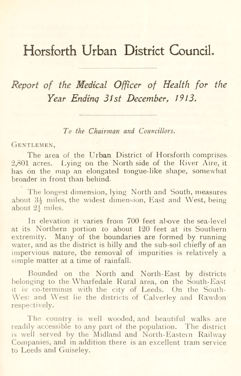 Horsforth Urban District Council Report of the Medical Officer of Health for the Year Ending 31st December, 1913. To the Chairman and Councillors. Gentlemen, The area of the Urban District of Horsforth comprises 2,801 acres. Lying on the North side of the River Aire, it has on the map an elongated tongue-like shape, somewhat broader in front than behind. The longest dimension, lying North and South, measures about 3^ miles, the widest dimension, East and West, being about 2i miles. In elevation it varies from 700 feet above the sea-level at its Northern portion to about 120 feet at its Southern extremity. Many of the boundaries are formed by running water, and as the district is hilly and the sub-soil chiefly of an impervious nature, the removal of impurities is relatively a simple matter at a time of rainfall. Bounded on the North and North-East by districts belonging to the Wharfedale Rural area, on the South-East it is co-terminus with the city of Leeds. On the South- Wes; and West lie the districts of Calverley and Rawdon respectively. The country is well wooded, and beautiful walks are readily accessible to any part of the population. The district is well served by the Midland and North-Eastern Railway Companies, and in addition there is an excellent tram service to Leeds and Guiseley.