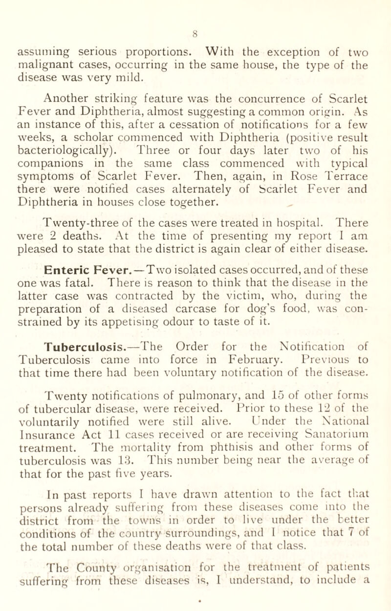 assuming serious proportions. With the exception of two malignant cases, occurring in the same house, the type of the disease was very mild. Another striking feature was the concurrence of Scarlet Fever and Diphtheria, almost suggesting a common origin. As an instance of this, after a cessation of notifications for a few weeks, a scholar commenced with Diphtheria (positive result bacteriologically). Three or four days later two of his companions in the same class commenced with typical symptoms of Scarlet Fever. Then, again, in Rose Terrace there were notified cases alternately of Scarlet Fever and Diphtheria in houses close together. Twenty-three of the cases were treated in hospital. There were 2 deaths. At the time of presenting my report I am pleased to state that the district is again clear of either disease. Enteric Fever. — Two isolated cases occurred, and of these one was fatal. There is reason to think that the disease in the latter case was contracted by the victim, who, during the preparation of a diseased carcase for dog’s food, was con- strained by its appetising odour to taste of it. Tuberculosis.—The Order for the Notification of Tuberculosis came into force in February. Previous to that time there had been voluntary notification of the disease. Twenty notifications of pulmonary, and 15 of other forms of tubercular disease, were received. Prior to these 12 of the voluntarily notified were still alive. Under the National Insurance Act 11 cases received or are receiving Sanatorium treatment. The mortality from phthisis and other forms of tuberculosis was 13. This number being near the average of that for the past five years. In past reports I have drawn attention to the fact that persons already suffering from these diseases come into the district from the towns in order to live under the better conditions of the country surroundings, and 1 notice that 7 of the total number of these deaths were of that class. The County organisation for the treatment of patients suffering from these diseases is, 1 understand, to include a